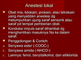 Anestesi lokal
    Obat mis, lidokain, prokain, atau tetrakain
     yang menyebbkn anestesi dg
     melumpuhkan ujung saraf sensorik atau
     saraf pd tempat pemberian obat.
    Konduksi impuls saraf dihambat dg
     menghentikan masuknya Na ke dalam
     saraf.
    Penggolongan & Contoh
a.   Senyawa ester (-COOC-)
b.   Senyawa amida (-NHCO-)
c.   Lainnya: fenol, benzilalkohol, dan etilklorida
 