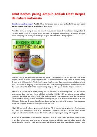 Obat herpes paling Ampuh Adalah Obat Herpes 
de nature indonesia 
Obat herpes paling Ampuh Adalah Obat Herpes de nature indonesia . Buktikan dan obati 
segera penyakit herpes anda sebelum terlambat 
Penyakit menular sampai saat ini masih merupakan masalah kesehatan masyarakat di 
seluruh dunia, baik di negara maju maupun di negara berkembang. Insidens maupun 
prevalensi yang sebenarnya di berbagai negara tidak diketahui dengan pasti 
Penyakit herpes ini disebabkan oleh virus Herpes simpleks (HSV) tipe 1 dan tipe 2. Penyakit 
herpes adalah penyakit yang sangat umum. Di Amerika Serikat kurang lebih 20 persen orang 
di atas usia 12 tahun terinfeksi virus herpes simpleks, dan diperkirakan ada satu juta infeksi 
baru setiap tahun. Angka prevalensi infeksi HSV sudah meningkat secara bermakna selama 
dasa warsa terakhir. Sekitar 80 persen orang dengan HIV juga terinfeksi herpes kelamin. 
Infeksi HSV-2 lebih umum pada perempuan. Di Amerika Serikat kurang lebih satu dari empat 
perempuan dan satu dari lima laki-laki terinfeksi HSV-2. HSV berpotensi menyebabkan 
kematian pada bayi yang terinfeksi. HSV paling mungkin kambuh pada orang dengan sistem 
kekebalan tubuh yang lemah. Ini termasuk orang dengan HIV, dan siapapun berusia di atas 
50 tahun. Beberapa ilmuwan juga berpendapat bahwa penyakit lebih mungkin kambuh pada 
orang yang sangat lelah atau mengalami banyak stres. 
HSV tidak termasuk infeksi yang mendefinisikan AIDS. Namun orang yang terinfeksi dengan 
HIV dan HSV bersamaan biasanya mengalami jangkitan herpes kambuh lebih sering. 
Jangkitan lebih parah dan bertahan lebih lama dibanding dengan orang HIV-negatif 
Akibat yang ditimbulkan dari penyakit herpes ini adalah berupa luka pada kulit yang terkena 
virus, disertai dengan rasa nyeri serta panas, kemudian diikuti dengan lepuhan seperti luka 
bakar. Lepuhan-lepuhan kulit yang menjadi ciri khas herpes akan mengelupas dengan atau 
 