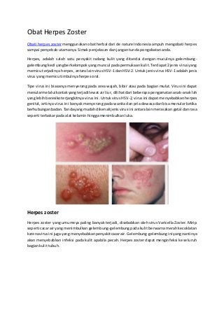 Obat Herpes Zoster 
Obati herpes zoster menggunakan obat herbal dari de nature Indonesia ampuh mengobati herpes 
sampai penyebab utamanya. Simak penjelasan dan jangan tunda pongobatan anda. 
Herpes, adalah salah satu penyakit radang kulit yang ditandai dengan muculnya gelembung-gelembung 
kecil yang berkelompok yang muncul pada permukaan kulit. Terdapat 2 jenis virus yang 
memicu terjadinya herpes, antara lain virus HSV-1 dan HSV-2. Untuk jenis virus HSV-1 adalah jenis 
virus yang memicu timbulnya herpes oral. 
Tipe virus ini biasanya menyerang pada area wajah, bibir atau pada bagian mulut. Virus ini dapat 
menular melalui kontak yang terjadi lewat air liur, dilihat dari beberapa pengamatan anak-anak lah 
yang lebih beresiko terjangkitnya virus ini. Untuk virus HSV-2, virus ini dapat menyebabkan herpes 
genital, artinya virus ini banyak menyerang pada wanita dan pria dewasa dan bisa menular ketika 
berhubungan badan. Tanda yang mudah dikenali jenis virus ini antara lain merasakan gatal dan rasa 
seperti terbakar pada alat kelamin hingga menimbulkan luka. 
Herpes zoster 
Herpes zoster yang umumnya paling banyak terjadi, disebabkan oleh virus Varicella Zoster. Mirip 
seperti cacar air yang menimbulkan gelembung-gelembung pada kulit berwarna merah kecoklatan 
karena virus ini juga yang menyebabkan penyakit cacar air. Gelembung-gelembung ini yang nantinya 
akan menyebabkan infeksi pada kulit apabila pecah. Herpes zoster dapat menginfeksi ke seluruh 
bagian kulit tubuh. 
 