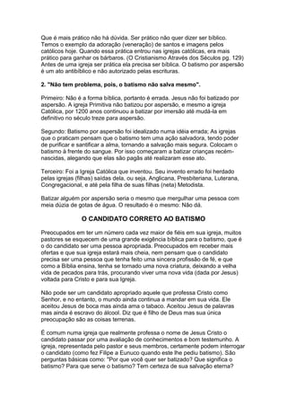 Que é mais prático não há dúvida. Ser prático não quer dizer ser bíblico.
Temos o exemplo da adoração (veneração) de santos e imagens pelos
católicos hoje. Quando essa prática entrou nas igrejas católicas, era mais
prático para ganhar os bárbaros. (O Cristianismo Através dos Séculos pg. 129)
Antes de uma igreja ser prática ela precisa ser bíblica. O batismo por aspersão
é um ato antibíblico e não autorizado pelas escrituras.
2. "Não tem problema, pois, o batismo não salva mesmo".
Primeiro: Não é a forma bíblica, portanto é errada. Jesus não foi batizado por
aspersão. A igreja Primitiva não batizou por aspersão, e mesmo a igreja
Católica, por 1200 anos continuou a batizar por imersão até mudá-la em
definitivo no século treze para aspersão.
Segundo: Batismo por aspersão foi idealizado numa idéia errada; As igrejas
que o praticam pensam que o batismo tem uma ação salvadora, tendo poder
de purificar e santificar a alma, tornando a salvação mais segura. Colocam o
batismo à frente do sangue. Por isso começaram a batizar crianças recémnascidas, alegando que elas são pagãs até realizaram esse ato.
Terceiro: Foi a Igreja Católica que inventou. Seu invento errado foi herdado
pelas igrejas (filhas) saídas dela, ou seja, Anglicana, Presbiteriana, Luterana,
Congregacional, e até pela filha de suas filhas (neta) Metodista.
Batizar alguém por aspersão seria o mesmo que mergulhar uma pessoa com
meia dúzia de gotas de água. O resultado é o mesmo: Não dá.

O CANDIDATO CORRETO AO BATISMO
Preocupados em ter um número cada vez maior de fiéis em sua igreja, muitos
pastores se esquecem de uma grande exigência bíblica para o batismo, que é
o do candidato ser uma pessoa apropriada. Preocupados em receber mais
ofertas e que sua igreja estará mais cheia, nem pensam que o candidato
precisa ser uma pessoa que tenha feito uma sincera profissão de fé, e que
como a Bíblia ensina, tenha se tornado uma nova criatura, deixando a velha
vida de pecados para trás, procurando viver uma nova vida (dada por Jesus)
voltada para Cristo e para sua Igreja.
Não pode ser um candidato apropriado aquele que professa Cristo como
Senhor, e no entanto, o mundo ainda continua a mandar em sua vida. Ele
aceitou Jesus de boca mas ainda ama o tabaco. Aceitou Jesus de palavras
mas ainda é escravo do álcool. Diz que é filho de Deus mas sua única
preocupação são as coisas terrenas.
É comum numa igreja que realmente professa o nome de Jesus Cristo o
candidato passar por uma avaliação de conhecimentos e bom testemunho. A
igreja, representada pelo pastor e seus membros, certamente podem interrogar
o candidato (como fez Filipe a Eunuco quando este lhe pediu batismo). São
perguntas básicas como: "Por que você quer ser batizado? Que significa o
batismo? Para que serve o batismo? Tem certeza de sua salvação eterna?

 