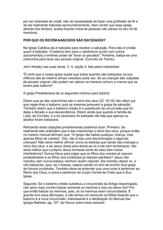 por ser chamada de cristã, não vê necessidade de fazer uma profissão de fé e
de ser realmente batizada escrituristicamente. Sem contar que essa igreja,
através dos tempos, acaba ficando cheia de pessoas não salvas no seu rol de
membros.
POR QUE OS RECÉM-NASCIDOS SÃO BATIZADOS?
Na Igreja Católica ela é batizada para receber a salvação. Para eles é cristão
quem é batizado. O batismo tem para o catolicismo (junto com outros
sacramentos) o errôneo poder de "lavar os pecados". Portanto, batiza-se uma
criancinha para lavar seu pecado original. (Concílio de Trento).
John Wesley nas suas obras, V. 6, seção 4, fala pelos metodistas:
"É certo que a nossa igreja supõe que todos quantos são batizados na sua
infância são ao mesmo tempo nascidos outra vez. Se as crianças são culpadas
de pecado original, não podem ser salvas na maneira comum a menos que se
lavem pelo batismo".
A igreja Presbiteriana dá os seguintes motivos para fazê-lo:
Dizem que se das criancinhas são o reino dos céus (Cl. 19,16) não vêem por
que negar-lhes o batismo, pois as mesmas possuem a graça da salvação.
Também dizem que o batismo cristão é o substituído da circuncisão que foi
dada a Abraão e sua descendência. Dizem ainda que quando a família de
Lídia, de Cornélio, e a do carcereiro foi batizada não fala que apenas os
adultos foram batizados.
Refutando estas objeções presbiterianas podemos dizer. Primeiro: Se
realmente eles entendem que é das criancinhas o reino dos céus, porque então
no mesmo manual afirmam que: "A Igreja não batiza qualquer criança, mas
apenas filhos de crentes". Ora, não é isso uma discriminação a algumas
crianças? Não seria melhor afirmar como os batistas que sendo das crianças o
reino dos céus, e se Jesus disse para deixai-as vir a ele sem embaraços, não
seria melhor que o próprio Jesus tomasse conta do caso sem nossa
interferência? Somos Deus para julgar que os filhos dos crentes já nascem
predestinados e os filhos dos incrédulos já nascem perdidos? Jesus não
mandou nem nunca batizou nenhum recém nascido. Ele mandou deixar vir, e
não batizá-las, pois, se o fizesse, estaria caindo no erro de encher Sua igreja
de futuros incrédulos. Também deve-se entender que uma coisa é pertencer ao
Reino dos Céus, e outra é pertencer ao Corpo Visível de Cristo que é Sua
Igreja.
Segundo: Se o batismo cristão substituiu a circuncisão da Antiga dispensação,
não seria mais correto batizar somente os meninos e isso ao oitavo dia? Por
que então batizar as meninas, pois, só os meninos eram circuncidados. É
grande erro essa afirmação, e não temos um versículo na Bíblia dizendo que o
batismo é a nova circuncisão. Interessante é a declaração do Manual das
Igrejas Batistas, pg. 127, de Hiscox sobre esse assunto:

 