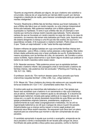 "Quanto ao argumento utilizado por alguns, de que o batismo veio substituir a
circuncisão, trata-se de um argumento por demais débil e pueril, por demais
imaginário e destituído de razão, para merecer consideração séria por parte de
mentes inteligentes".
Terceiro: Realmente a Bíblia fala de famílias inteiras que foram batizadas. O
que a Bíblia não fala é que um recém-nascido, ou uma criança irresponsável
tenha sido batizada. Não podemos trabalhar com a Bíblia julgando por
suposições ou hipóteses. O certo é que a Bíblia não dá um exemplo e nem
manda que nenhuma criança recém-nascida seja batizada. Tenho absoluta
certeza de que se houvesse um recém-nascido na casa de Lídia ou na casa do
carcereiro, os mesmos não teriam sido batizados por Paulo, pois, fazendo isso
ele estaria obrigando à criança a uma fé que ela não aceitou de sua livre e
espontânea vontade. A fé é pessoal e o batismo também. Pedro disse em Atos
2 que: "Cada um seja batizado" e não "cada família seja batizada".
Existem milhares de igrejas batistas em cuja comunhão famílias inteiras tem
sido batizadas - pais e filhos, e talvez outras pessoas a eles ligadas. Mas todos
tinham idade suficiente para crer e fazer profissão de sua fé. Evidentemente o
mesmo aconteceu com as famílias de Lídia, do carcereiro, de Cornélio e outros
casos na Bíblia. Agora observemos o que dizem alguns eruditos que praticam o
batismo de recém-nascidos sobre esses casos:
O Dr. Neander escreveu: "Não podemos provar que os apóstolos tenham
ordenado o batismo infantil; das passagens onde é mencionado o batismo de
famílias inteiras, não podemos tirar tal conclusão." (Planting and Training, pg.
162. N.Y. Ed. 1865).
O professor Jacob diz: "Em nenhum desses casos ficou provado que havia
criancinhas naquelas famílias". ( Kitto s Bib. Cyc., artigo batismo).
O Dr. Meyer diz: "Que o batismo de criança não estava em uso naquele tempo
torna-se evidente em I Cor 7,14;". (Comentário sobre Atos 16,15;).
O motivo pelo qual as criancinhas são batizadas é um só. Tais igrejas que
fazem isso acreditam que o batismo é um sacramento e não uma ordenança
aos já salvos. Acreditam que o batismo ajuda ou dá salvação. É a doutrina da
regeneração batismal, iniciada pela igreja católica já no segundo século de
nossa era, e a partir do século dezesseis transmitida às suas filhas que são as
igrejas protestantes originais (luterana, presbiteriana, anglicana), e
posteriormente às suas netas (congregacional e metodista). Ou se crê na
regeneração batismal ou se crê que o sangue de Jesus é quem tira pecado.
Amedrontados que a criança venha nascer e morrer pagã acabam por
batizando seus filhos recém-nascidos. Se esquecem que Deus tem um plano
especial para as criancinhas que morrem e não tem compreensão de seus
pecados.
O candidato apropriado é aquele que ouvindo o evangelho, arrepende-se de
seus pecados e sente a necessidade de ser lavado pelo sangue de Jesus.
Humilhado ele pede perdão a Deus pelos seus pecados, confia no Senhor

 