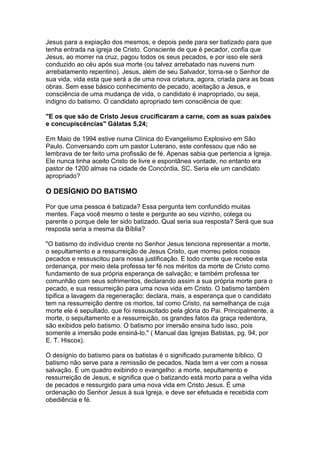 Jesus para a expiação dos mesmos, e depois pede para ser batizado para que
tenha entrada na igreja de Cristo. Consciente de que é pecador, confia que
Jesus, ao morrer na cruz, pagou todos os seus pecados, e por isso ele será
conduzido ao céu após sua morte (ou talvez arrebatado nas nuvens num
arrebatamento repentino). Jesus, além de seu Salvador, torna-se o Senhor de
sua vida, vida esta que será a de uma nova criatura, agora, criada para as boas
obras. Sem esse básico conhecimento de pecado, aceitação a Jesus, e
consciência de uma mudança de vida, o candidato é inapropriado, ou seja,
indigno do batismo. O candidato apropriado tem consciência de que:
"E os que são de Cristo Jesus crucificaram a carne, com as suas paixões
e concupiscências" Gálatas 5,24;
Em Maio de 1994 estive numa Clínica do Evangelismo Explosivo em São
Paulo. Conversando com um pastor Luterano, este confessou que não se
lembrava de ter feito uma profissão de fé. Apenas sabia que pertencia a Igreja.
Ele nunca tinha aceito Cristo de livre e espontânea vontade, no entanto era
pastor de 1200 almas na cidade de Concórdia, SC. Seria ele um candidato
apropriado?

O DESÍGNIO DO BATISMO
Por que uma pessoa é batizada? Essa pergunta tem confundido muitas
mentes. Faça você mesmo o teste e pergunte ao seu vizinho, colega ou
parente o porque dele ter sido batizado. Qual seria sua resposta? Será que sua
resposta seria a mesma da Bíblia?
"O batismo do indivíduo crente no Senhor Jesus tenciona representar a morte,
o sepultamento e a ressurreição de Jesus Cristo, que morreu pelos nossos
pecados e ressuscitou para nossa justificação. E todo crente que recebe esta
ordenança, por meio dela professa ter fé nos méritos da morte de Cristo como
fundamento de sua própria esperança de salvação; e também professa ter
comunhão com seus sofrimentos, declarando assim a sua própria morte para o
pecado, e sua ressurreição para uma nova vida em Cristo. O batismo também
tipifica a lavagem da regeneração: declara, mais, a esperança que o candidato
tem na ressurreição dentre os mortos, tal como Cristo, na semelhança de cuja
morte ele é sepultado, que foi ressuscitado pela glória do Pai. Principalmente, a
morte, o sepultamento e a ressurreição, os grandes fatos da graça redentora,
são exibidos pelo batismo. O batismo por imersão ensina tudo isso, pois
somente a imersão pode ensiná-lo." ( Manual das Igrejas Batistas, pg. 94, por
E. T. Hiscox).
O desígnio do batismo para os batistas é o significado puramente bíblico. O
batismo não serve para a remissão de pecados. Nada tem a ver com a nossa
salvação. É um quadro exibindo o evangelho: a morte, sepultamento e
ressurreição de Jesus, e significa que o batizando está morto para a velha vida
de pecados e ressurgido para uma nova vida em Cristo Jesus. É uma
ordenação do Senhor Jesus à sua Igreja, e deve ser efetuada e recebida com
obediência e fé.

 