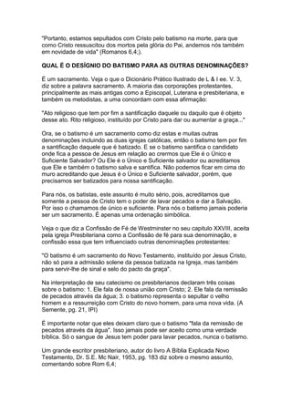 "Portanto, estamos sepultados com Cristo pelo batismo na morte, para que
como Cristo ressuscitou dos mortos pela glória do Pai, andemos nós também
em novidade de vida" (Romanos 6,4;).
QUAL É O DESÍGNIO DO BATISMO PARA AS OUTRAS DENOMINAÇÕES?
É um sacramento. Veja o que o Dicionário Prático Ilustrado de L & I ee. V. 3,
diz sobre a palavra sacramento. A maioria das corporações protestantes,
principalmente as mais antigas como a Episcopal, Luterana e presbiteriana, e
também os metodistas, a uma concordam com essa afirmação:
"Ato religioso que tem por fim a santificação daquele ou daquilo que é objeto
desse ato. Rito religioso, instituído por Cristo para dar ou aumentar a graça..."
Ora, se o batismo é um sacramento como diz estas e muitas outras
denominações incluindo as duas igrejas católicas, então o batismo tem por fim
a santificação daquele que é batizado. E se o batismo santifica o candidato
onde fica a pessoa de Jesus em relação ao crermos que Ele é o Único e
Suficiente Salvador? Ou Ele é o Único e Suficiente salvador ou acreditamos
que Ele e também o batismo salva e santifica. Não podemos ficar em cima do
muro acreditando que Jesus é o Único e Suficiente salvador, porém, que
precisamos ser batizados para nossa santificação.
Para nós, os batistas, este assunto é muito sério, pois, acreditamos que
somente a pessoa de Cristo tem o poder de lavar pecados e dar a Salvação.
Por isso o chamamos de único e suficiente. Para nós o batismo jamais poderia
ser um sacramento. É apenas uma ordenação simbólica.
Veja o que diz a Confissão de Fé de Westminster no seu capitulo XXVIII, aceita
pela igreja Presbiteriana como a Confissão de fé para sua denominação, e
confissão essa que tem influenciado outras denominações protestantes:
"O batismo é um sacramento do Novo Testamento, instituído por Jesus Cristo,
não só para a admissão solene da pessoa batizada na Igreja, mas também
para servir-lhe de sinal e selo do pacto da graça".
Na interpretação de seu catecismo os presbiterianos declaram três coisas
sobre o batismo: 1. Ele fala de nossa união com Cristo; 2. Ele fala da remissão
de pecados através da água; 3. o batismo representa o sepultar o velho
homem e a ressurreição com Cristo do novo homem, para uma nova vida. (A
Semente, pg. 21, IPI)
É importante notar que eles deixam claro que o batismo "fala da remissão de
pecados através da água". Isso jamais pode ser aceito como uma verdade
bíblica. Só o sangue de Jesus tem poder para lavar pecados, nunca o batismo.
Um grande escritor presbiteriano, autor do livro A Bíblia Explicada Novo
Testamento, Dr. S.E. Mc Nair, 1953, pg. 183 diz sobre o mesmo assunto,
comentando sobre Rom 6,4;

 