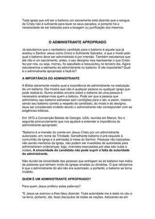 Toda igreja que crê ser o batismo um sacramento está dizendo que o sangue
de Cristo não é suficiente para lavar os seus pecados, e portanto há a
necessidade de ser batizado para a lavagem ou purificação dos mesmos.

O ADMINISTRANTE APROPRIADO
Já estudamos que o verdadeiro candidato para o batismo é aquele que já
aceitou o Senhor Jesus como Único e Suficiente Salvador, e que o modo pelo
qual o batismo deve ser administrado é por imersão. Também estudamos que
ele não é um sacramento, antes, o seu desígnio visa representar o que Cristo
fez por nós, ou seja, morreu, foi sepultado e ressuscitou no terceiro dia. Agora
estudaremos o elemento do administrante no batismo. É ele importante? Qual
é o administrante apropriado a fazê-lo?
A IMPORTÂNCIA DO ADMINISTRANTE
A Bíblia claramente mostra qual a importância do administrante na realização
de um batismo. Ela mostra que não é qualquer pessoa ou qualquer igreja que
pode realizá-lo. Numa análise sincera sobre o batismo de uma pessoa é
necessário analisar-mos quem a batizou. Pode ser que a pessoa que
administrou seu batismo estivesse sem condições para o ato, e assim, mesmo
sendo seu batismo correto a respeito do candidato, do modo e do desígnio,
deve ser considerado inválido devido o administrante não corresponder com as
exigências bíblicas.
Em 1872 a Convenção Batista de Georgia, USA, reunida em Macon, fez o
seguinte pronunciamento que nos ajudará a entender a importância do
administrante apropriado:
"Batismo é a imersão do crente em Jesus Cristo por um administrante
autorizado, em nome da Trindade. Semelhante batismo é pré-requisito à
comunhão da Igreja e à admissão à mesa do Senhor. Pessoas não batizadas,
não sendo membros da Igreja, não podem ser investidas de autoridade para
administrarem ordenanças; logo, imersões executadas por elas são nulas e
inúteis. A sinceridade do candidato não pode suprir a falta de autoridade
do administrante.
Não duvido da sinceridade das pessoas que entregam se ao batismo nas mãos
de pastores que tenham vindo de igrejas erradas ou divididas. O que refutamos
é que o administrante do ato não era autorizado, e portanto, o batismo se torna
inválido.
QUEM É UM ADMINISTRANTE APROPRIADO?
Para quem Jesus proferiu estas palavras?
"E Jesus se acercou e lhes falou dizendo: Toda autoridade me é dada no céu e
na terra, portanto, ide, fazei discípulos de todas as nações, batizando-as em

 