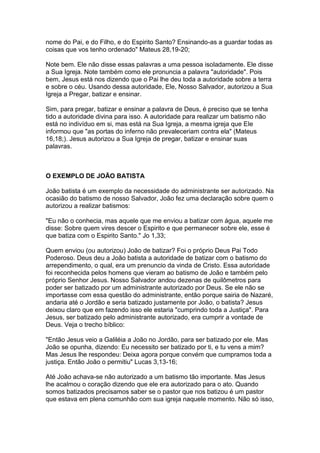 nome do Pai, e do Filho, e do Espirito Santo? Ensinando-as a guardar todas as
coisas que vos tenho ordenado" Mateus 28,19-20;
Note bem. Ele não disse essas palavras a uma pessoa isoladamente. Ele disse
a Sua Igreja. Note também como ele pronuncia a palavra "autoridade". Pois
bem, Jesus está nos dizendo que o Pai lhe deu toda a autoridade sobre a terra
e sobre o céu. Usando dessa autoridade, Ele, Nosso Salvador, autorizou a Sua
Igreja a Pregar, batizar e ensinar.
Sim, para pregar, batizar e ensinar a palavra de Deus, é preciso que se tenha
tido a autoridade divina para isso. A autoridade para realizar um batismo não
está no indivíduo em si, mas está na Sua Igreja, a mesma igreja que Ele
informou que "as portas do inferno não prevaleceriam contra ela" (Mateus
16,18;). Jesus autorizou a Sua Igreja de pregar, batizar e ensinar suas
palavras.

O EXEMPLO DE JOÃO BATISTA
João batista é um exemplo da necessidade do administrante ser autorizado. Na
ocasião do batismo de nosso Salvador, João fez uma declaração sobre quem o
autorizou a realizar batismos:
"Eu não o conhecia, mas aquele que me enviou a batizar com água, aquele me
disse: Sobre quem vires descer o Espirito e que permanecer sobre ele, esse é
que batiza com o Espirito Santo." Jo 1,33;
Quem enviou (ou autorizou) João de batizar? Foi o próprio Deus Pai Todo
Poderoso. Deus deu a João batista a autoridade de batizar com o batismo do
arrependimento, o qual, era um prenuncio da vinda de Cristo. Essa autoridade
foi reconhecida pelos homens que vieram ao batismo de João e também pelo
próprio Senhor Jesus. Nosso Salvador andou dezenas de quilômetros para
poder ser batizado por um administrante autorizado por Deus. Se ele não se
importasse com essa questão do administrante, então porque sairia de Nazaré,
andaria até o Jordão e seria batizado justamente por João, o batista? Jesus
deixou claro que em fazendo isso ele estaria "cumprindo toda a Justiça". Para
Jesus, ser batizado pelo administrante autorizado, era cumprir a vontade de
Deus. Veja o trecho bíblico:
"Então Jesus veio a Galiléia a João no Jordão, para ser batizado por ele. Mas
João se opunha, dizendo: Eu necessito ser batizado por ti, e tu vens a mim?
Mas Jesus lhe respondeu: Deixa agora porque convém que cumpramos toda a
justiça. Então João o permitiu" Lucas 3,13-16;
Até João achava-se não autorizado a um batismo tão importante. Mas Jesus
lhe acalmou o coração dizendo que ele era autorizado para o ato. Quando
somos batizados precisamos saber se o pastor que nos batizou é um pastor
que estava em plena comunhão com sua igreja naquele momento. Não só isso,

 