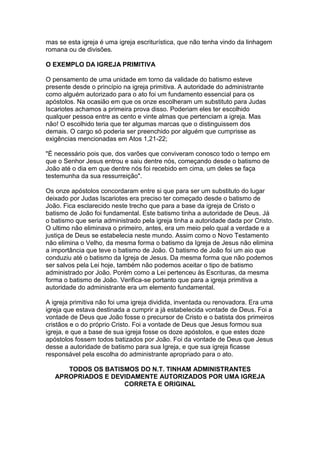 mas se esta igreja é uma igreja escriturística, que não tenha vindo da linhagem
romana ou de divisões.
O EXEMPLO DA IGREJA PRIMITIVA
O pensamento de uma unidade em torno da validade do batismo esteve
presente desde o princípio na igreja primitiva. A autoridade do administrante
como alguém autorizado para o ato foi um fundamento essencial para os
apóstolos. Na ocasião em que os onze escolheram um substituto para Judas
Iscariotes achamos a primeira prova disso. Poderiam eles ter escolhido
qualquer pessoa entre as cento e vinte almas que pertenciam a igreja. Mas
não! O escolhido teria que ter algumas marcas que o distinguissem dos
demais. O cargo só poderia ser preenchido por alguém que cumprisse as
exigências mencionadas em Atos 1,21-22;
"É necessário pois que, dos varões que conviveram conosco todo o tempo em
que o Senhor Jesus entrou e saiu dentre nós, começando desde o batismo de
João até o dia em que dentre nós foi recebido em cima, um deles se faça
testemunha da sua ressurreição".
Os onze apóstolos concordaram entre si que para ser um substituto do lugar
deixado por Judas Iscariotes era preciso ter começado desde o batismo de
João. Fica esclarecido neste trecho que para a base da igreja de Cristo o
batismo de João foi fundamental. Este batismo tinha a autoridade de Deus. Já
o batismo que seria administrado pela igreja tinha a autoridade dada por Cristo.
O ultimo não eliminava o primeiro, antes, era um meio pelo qual a verdade e a
justiça de Deus se estabelecia neste mundo. Assim como o Novo Testamento
não elimina o Velho, da mesma forma o batismo da Igreja de Jesus não elimina
a importância que teve o batismo de João. O batismo de João foi um aio que
conduziu até o batismo da Igreja de Jesus. Da mesma forma que não podemos
ser salvos pela Lei hoje, também não podemos aceitar o tipo de batismo
administrado por João. Porém como a Lei pertenceu às Escrituras, da mesma
forma o batismo de João. Verifica-se portanto que para a igreja primitiva a
autoridade do administrante era um elemento fundamental.
A igreja primitiva não foi uma igreja dividida, inventada ou renovadora. Era uma
igreja que estava destinada a cumprir a já estabelecida vontade de Deus. Foi a
vontade de Deus que João fosse o precursor de Cristo e o batista dos primeiros
cristãos e o do próprio Cristo. Foi a vontade de Deus que Jesus formou sua
igreja, e que a base de sua igreja fosse os doze apóstolos, e que estes doze
apóstolos fossem todos batizados por João. Foi da vontade de Deus que Jesus
desse a autoridade de batismo para sua Igreja, e que sua igreja ficasse
responsável pela escolha do administrante apropriado para o ato.
TODOS OS BATISMOS DO N.T. TINHAM ADMINISTRANTES
APROPRIADOS E DEVIDAMENTE AUTORIZADOS POR UMA IGREJA
CORRETA E ORIGINAL

 