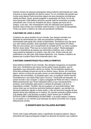 Grande número de pessoas participaram desse batismo administrado por João.
Inclusive os doze apóstolos do Senhor Jesus. Foi um ministério tão grande que
muitos anos depois Paulo encontrou alguns de seus discípulos na longínqua
cidade de Éfeso. Apolo, grande pregador e cooperador de Paulo, foi um de
seus discípulos. Este batismo terminou quando João foi encerrado na prisão,
coincidindo com o início do ministério de Jesus. Aquele que havia de vir
chegou, e por isso, não necessitavam mais ser batizados para aquele fim.
Quando Jesus iniciou seu ministério João foi preso, e da prisão foi decapitado.
Findou-se assim o batismo de João aos pecadores confessos.
O BATISMO DE JOÃO A JESUS
O batismo de Jesus também foi por imersão. Seu desígnio também era
diferente do administrado por João aos pecadores confessos e dos
administrado pela Igreja aos crentes arrependidos. Simbolizava que Ele daria
sua vida nossos pecados, seria sepultado e depois ressuscitaria em Glória.
Não era uma crença, era o cumprimento da vontade do Pai, ou como o próprio
Senhor Jesus disse: "Para que se cumpra toda a justiça". Nesta passagem
vemos a importância da pessoa que administra o batismo, pois, o Senhor
Jesus podia ter batizado a si próprio, mas não o fez. Andou mais de cem
quilômetros e foi até onde João estava batizando, e lá, recebeu o batismo da
pessoa que o próprio Deus tinha ordenado para o ato.
O BATISMO ADMINISTRADO PELA IGREJA PRIMITIVA
Esse batismo também foi por imersão. Seu desígnio inaugurava um propósito
todo novo. Simbolizava que Jesus morreu pelos nossos pecados, que foi
sepultado e que ressuscitou dentre os mortos. Só era batizado aquele que
tinha feito profissão sincera de sua fé no Senhor Jesus. Nunca, em momento
algum, temos a notícia de que pelo menos um dos batizados pela igreja fosse
pessoas não convertidas, ou forçadas para o ato, ou qualquer recém-nascido.
Consideremos o que disse Filipe para o Eunuco: "Você pode ser batizado, se
creres de todo o seu coração"; e após a pregação de Pedro em Atos 2 vemos a
Bíblia esclarecendo que "foram batizados todos os que voluntariamente... ",
portanto, eram batizados após terem a certeza de salvação e de livre e
espontânea vontade. Também não era qualquer um que podia batizar. Não
vemos dizer que os membros excluídos batizaram alguém, que também os
facciosos batizaram alguém e fosse aceito, e não há nenhuma menção de que
alguém tenha sido batizada por si mesma. Do membro excluído a Bíblia ensina
a se afastar dele, e do faccioso a evitá-lo. Assim temos que A IGREJA
ESTAVA COM A ORDENANÇA DO BATISMO, e só podia realizar o batismo
ou um pastor ou um membro que estivesse em plena comunhão com a igreja
biblicamente correta.

O SIGNIFICADO DA PALAVRA BATISMO

Tenho visto muitas definições sobre o significado da palavra batismo. Alguns
dicionários da língua portuguesa chegam ao absurdo de dizerem que a palavra

 