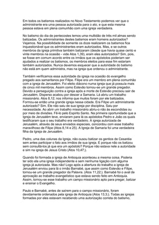 Em todos os batismos realizados no Novo Testamento podemos ver que o
administrante era uma pessoa autorizada para o ato, e que esta mesma
pessoa estava em plena comunhão com uma igreja verdadeira.
No batismo do dia de pentecostes temos uma multidão de três mil almas sendo
batizadas. Os administrantes destes batismos eram homens autorizados?
Vejamos. Na possibilidade de somente os doze realizarem os batismos fica
inquestionável que os administrantes eram autorizados. Mas, e se outros
membros da igreja primitiva também batizaram (desde que havia quase cento e
vinte membros na ocasião - vide Atos 1,39), eram eles autorizados? Sim, pois,
se fosse em comum acordo entre os irmãos que os apóstolos poderiam ser
ajudados a realizar os batismos, os membros eleitos para esse fim estariam
também autorizados. Nunca devemos esquecer que a autoridade do batismo
não está em quem administra, mas na igreja que ordenou o administrante.
Também verificamos essa autoridade da igreja na ocasião do evangelho
pregado aos samaritanos por Filipe. Filipe era um membro em plena comunhão
com a igreja de Jerusalém. Foi eleito diácono numa igreja que já possuía mais
de cinco mil membros. Assim como Estevão tornou-se um grande pregador.
Devido a perseguição contra a igreja após a morte de Estevão precisou sair de
Jerusalém. Disperso acabou por descer a Samaria. Lá abriu um trabalho
missionário. Atos 8,12; nos informa que muitos foram por ele batizados.
Formou-se então uma grande igreja nessa cidade. Era Filipe um administrante
autorizado? Sim. Ele não saiu de sua igreja por disciplina. Saiu por
necessidade. Ao abrir um trabalho missionário abriu-o não às escondidas ou
por meio de divisões. Fê-lo pelo Espirito Santo. Na primeira oportunidade que a
Igreja de Jerusalém teve, enviaram para lá os apóstolos Pedro e João os quais
testificaram que o seu trabalho era verdadeiro. A igreja autorizada de
Jerusalém, através de seus enviados especiais, concordou com esse trabalho
maravilhoso de Filipe (Atos 8,14 e 25). A Igreja de Samaria foi uma verdadeira
filha da Igreja de Jerusalém.
Pedro, uma das colunas da Igreja, não ousou batizar os gentios de Cesaréia
sem antes participar o fato aos irmãos de sua igreja. E porque não os batizou
sem consultá-los já que era um apóstolo? Porque não estava nele a autoridade
e sim na igreja de Jesus Cristo (Atos 10,47;).
Quando foi formada a igreja de Antioquia aconteceu a mesma coisa. Poderia
ter sido ela uma igreja independente e sem nenhuma ligação com alguma
igreja já autorizada. Mas não! Logo após a abertura do trabalho a igreja de
Jerusalém enviou para lá o irmão Barnabé, que assim como Estevão e Filipe,
tornou-se um grande pregador da Palavra. (Atos 11,22;). Barnabé foi o aval de
aprovação ao trabalho evangelístico que estava sendo feito em Antioquia.
Assim, tornou-se esse trabalho um campo missionário apto para pregar, batizar
e ensinar o Evangelho.
Paulo e Barnabé, antes de saírem para o campo missionário, foram
devidamente ordenados pela igreja de Antioquia (Atos 13,3;). Todas as igrejas
formadas por eles estavam recebendo uma autorização correta do batismo,

 