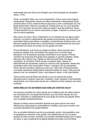 autorização esta que tinha uma linhagem que vinha da Igreja de Jerusalém Jesus - o Pai.
Paulo, ao escolher Silas, seu novo companheiro, iniciou suas novas viagens
missionárias. Novamente vemos os irmãos autorizando e abençoando essas
jornadas (Atos 15,40;). Nada foi feito às escuras ou sem a autorização de uma
igreja escriturística. Mesmo a escolha de Timóteo para ser um novo ajudante
(Atos 16,2;) precisou do aval dos irmãos da igreja o qual ele pertencia. Assim,
Timóteo também foi um homem autorizado a pregar, a batizar e a ensinar junto
com os outros apóstolos.
Não vemos em todo o Novo Testamento um só exemplo de que algum pastor
excluído, ou mesmo independente das igrejas já autorizadas, que tenha tido
autoridade bíblica para batizar e recebido o consentimento de Deus para o ato.
Nenhuma igreja foi aberta sem o conhecimento e consentimento de outra que
já estivesse em plena comunhão com as igrejas de Cristo.
Prova irrefutável é a de Paulo ao chegar em Éfeso. Muito surpreso ficou
quando ao chegar ali ter encontrado uma igreja com no mínimo doze
discípulos. Por ali passaram pessoas importantes como Áquila e Priscila.
Também por essa pequena igreja tinha passado um grande pregador, Apolo.
Mas isso não implicou que a Igreja por eles formada fosse uma igreja
verdadeira. Ao contrário, Paulo recusou o batismo deles. Apesar do
administrante ser apropriado; apesar do modo ter sido apropriado; apesar dos
candidatos terem sido apropriados; Porém, o desígnio não era apropriado.
Paulo não teve dúvidas e batizou-os outra vez. Caso não o fizesse teríamos
uma igreja totalmente independente daquela fundada por Jesus. Feito isso ela
passou a ser um verdadeiro Corpo, cuja cabeça é Jesus, e não João Batista.
Vemos nesse caso de Éfeso que devido a uma só quebra dos quatro
elementos para o batismo (que são: candidato, modo, desígnio e administrante
apropriados), era motivo para exercer-se o rebitamos sobre qualquer que fosse
a pessoa.
SERIA BÍBLICO OS BATISMOS DAS IGREJAS CRISTÃS HOJE?
Foi possível constatar em nosso estudo que o batismo para ser válido precisa
ser autorizado por uma igreja escriturística, que não tenha nascido de uma
divisão, exclusão ou independente de uma igreja que tenha sua ligação direta
com as igrejas neotestamentárias.
Alguém já refutou esse comentário dizendo que quero provar com meus
estudos que nossa igreja se assemelharia a católica, pois quero mostrar uma
sucessão apostólica nas igrejas batistas.
Ora, eu acredito fielmente que há uma sucessão, porém, não apostólica, pois
os apóstolos já morreram e não podiam ser substituídos por ser um grupo
fechado de doze homens. Acredito na sucessão neotestamentária para a Igreja
de Jesus, e que é justamente as igrejas batistas que estão na linha dessa

 