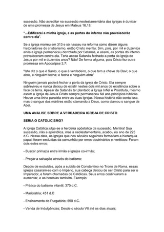 sucessão. Não acreditar na sucessão neotestamentária das igrejas é duvidar
de uma promessa de Jesus em Mateus 16,18:
"...Edificarei a minha igreja, e as portas do inferno não prevalecerão
contra ela".
Se a igreja morreu em 313 e só nasceu na reforma como dizem alguns
historiadores do cristianismo, então Cristo mentiu. Sim, pois, por mil e duzentos
anos a igreja permaneceu derrotada por Satanás, e assim, as portas do inferno
prevaleceram contra ela. Teria acaso Satanás fechado a porta da igreja de
Jesus por mil e duzentos anos? Não! De forma alguma, pois Cristo fez outra
promessa em Apocalipse 3,7:
"Isto diz o que é Santo, o que é verdadeiro, o que tem a chave de Davi; o que
abre, e ninguém fecha; e fecha e ninguém abre"
Ninguém jamais poderá fechar a porta da igreja de Cristo. Ela sempre
sobreviveu e nunca deixou de existir nestes dois mil anos de existência sobre a
face da terra. Apesar de Satanás ter plantado a Igreja Infiel e Prostituta, mesmo
assim a Igreja de Jesus Cristo sempre permaneceu fiel aos princípios bíblicos.
Houve uma linha paralela entre as duas igrejas. Nossa história não conta isso,
mas o sangue dos mártires estão clamando a Deus, como clamou o sangue de
Abel.
UMA ANALISE SOBRE A VERDADEIRA IGREJA DE CRISTO
SERIA O CATOLICISMO?
A Igreja Católica julga-se a herdeira apóstolica da sucessão. Mentira! Sua
sucessão, não a apostólica, mas a neotestamentária, acabou no ano de 225
d.C. Nessa data, as igrejas que nos séculos seguintes formariam a hierarquia
papal, foram excluídas da comunhão por erros doutrinários e heréticos: Foram
dois estes erros:
- Buscar primazia entre irmão e igrejas co-irmãs;
- Pregar a salvação através do batismo;
Depois de excluídas, após a subida de Constantino no Trono de Roma, essas
igrejas casaram-se com o Império, sua cabeça deixou de ser Cristo para ser o
Imperador, e foram chamadas de Católicas. Seus erros continuaram a
aumentar, e as heresias também. Exemplo:
- Prática do batismo infantil; 370 d.C.
- Mariolatria; 451 d.C
- Ensinamento do Purgatório; 590 d.C.
- Venda de Indulgências; Desde o século VII até os dias atuais;

 