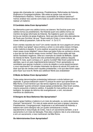 igrejas são chamadas de: Luteranas, Presbiterianas, Reformadas da Holanda,
Anglicana e Congregacionalistas. São estas as igrejas que vieram do
Protestantismo Histórico. Tinham elas a autoridade de realizar batismos?
Vamos analisar isso usando como base os quatro elementos básicos para se
realizar um batismo:
O Candidato delas Eram Apropriados?
Na Alemanha quem era católico tornou-se luterano. Na Escócia quem era
católico tornou-se presbiteriano. Na Holanda quem era católico tornou-se
membro da Igreja reformada da Holanda. Na Inglaterra quem era católico
tornou-se membro da igreja Anglicana. Será que eles tinham idéia das palavras
de Paulo aos Coríntios, de que: "Quem está em Cristo, é nova criatura, as
coisas velhas já passaram, tudo se fez novo". II. Co 5,17;
Eram crentes nascidos de novo? Um crente nascido de novo pegaria em armas
para instituir sua Igreja? Jesus ensinou a amar e a orar pelos nossos inimigos,
e não matá-los à espada. E como explicar as guerras que houveram para se
impor essas novas religiões? Jesus disse que pelos frutos se conhece a árvore,
e que tipo de fruto deram esses novos crentes? Seus frutos estão até hoje
dando resultados negativos. Olhe-se o exemplo da cidade de Belfaste, capital
da Irlanda do Norte. Quanto ódio dos protestantes pelos católicos daquela
região? E mais, quem começou a II. guerra mundial? Não foram justamente os
alemães, que é um país majoritariamente luterano? Eram apropriados os
candidatos que apenas mudaram o nome da religião e nunca experimentaram
o novo nascimento? Um simples historiador da época do século XVI pode nos
dizer que tipo de crentes eram aqueles protestantes, e do que eles foram capaz
para impor sua nova fé. Morte aos católicos! Morte aos anabatistas!
O Modo de Batizar Eram Apropriados?
Todas estas denominações protestantes batizavam e ainda batizam por
aspersão. E porque batizavam assim? É porque foi assim que aprenderam da
Mãe Roma. É bom lembrar que não temos registros de que pessoas foram
"rebatizadas" quando entraram nessas igrejas protestantes. Elas foram aceitas,
mesmo possuindo o batismo católico. A questão foi mais política do que
teológica. As igrejas da reforma não evangelizavam, e sim, recrutavam
membros do catolicismo.
O Desígnio de Seus Batismos São Apropriados?
Para a Igreja Católica o batismo é um meio de salvação, ou como eles mesmo
chamam "sacramento". Foi visto já neste estudo que para a igrejas Luteranas,
Presbiterianas, Congregacionais, Anglicanas e as reformadas da Holanda, o
batismo tem como desígnio não um quadro simbolizando a morte,
sepultamento e ressurreição de Cristo, mas é um sacramento também, e se é
sacramento é um meio de Salvação. Para eles o batismo não é uma ordenança
e sim um sacramento, e isso mantiveram da Mãe Roma.
Os Administrantes Eram Apropriados?

 