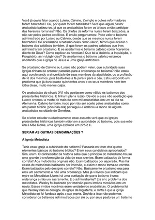Você já ouviu falar quando Lutero, Calvino, Zwinglio e outros reformadores
foram batizados? Ou, por quem foram batizados? Será que algum pastor
anabatista batizou-os, já que os anabatistas foram os únicos a não participar
das heresias romanas? Não. Os chefes da reforma nunca foram batizados, a
não ser pelos padres católicos. E então perguntamos: Pode valer o batismo
administrado por Lutero ou Calvino, desde que os mesmos nunca foram
batizados? Se aceitarmos o batismo deles como válido, temos que aceitar o
batismo dos católicos também, já que foram os padres católicos que lhes
administraram o batismo. E se aceitarmos o batismo católico como ficaremos
diante de Deus? Como explicar as heresias? Que tal a idolatria, a Inquisição, o
Purgatório, as Indulgências? Se aceitarmos o batismo católico estamos
aceitando que a igreja de Jesus é uma Igreja antibíblica.
Se o batismo de Calvino ou Lutero não podiam valer, que autoridade suas
igrejas tinham de ordenar pastores para a ordenança do batismo? Não estou
aqui condenando a sinceridade de seus membros da atualidade, ou a profissão
de fé dos mesmos, pois basta-lhes a fé para ir para o céu. Estou expondo um
problema que já dura quase quinhentos anos e os seus membros nem tem
idéia disso, muito menos culpa.
Os anabatistas do século XVI não aceitaram como válido os batismos dos
protestantes históricos. E tinham plena razão. Devido a essa não aceitação que
Lutero ordenou a morte de mais de cem mil anabatistas em um só dia na
Alemanha. Calvino também, irado por não ser aceito pelos anabatistas como
um pastor bíblico (pois não era) perseguiu e ordenou a morte de alguns
anabatistas na cidade de Genebra.
Se o leitor estudar cuidadosamente esse assunto verá que as igrejas
protestantes históricas também não tem a autoridade do batismo, pois sua mãe
era a Mãe Roma, uma igreja excluída em 225 d.C.
SERIAM AS OUTRAS DENOMINAÇÕES ?
A Igreja Metodista
Teria essa igreja a autoridade do batismo? Passaria no teste dos quatro
elementos básicos do batismo bíblico? Eram seus candidatos apropriados?
Sim, eram. O conhecedor da história sabe que o principio do metodismo trouxe
uma grande transformação da vida de seus crentes. Eram batizados da forma
correta? Aos metodistas originais não. Eram batizados por aspersão. Mas há
casos de metodistas batizados por imersão, e assim o modo torna-se correto.
Eram batizados pelo desígnio correto? Não. Basicamente o batismo era para
eles um sacramento e não uma ordenança. Mas já vi livros que indicam que
entre os Metodistas Livres há uma aceitação de que o batismo é uma
ordenança e não um sacramento. E o administrante? Eis aí o problema dos
metodistas. Wesley foi batizado por imersão pelos irmãos morávios em um
navio. Esses irmãos morávios eram verdadeiros anabatistas. O problema foi
que Wesley não se desligou da igreja da Inglaterra, e tanto é que a igreja
Metodista só foi fundada após a sua morte. Devido a isso não podemos
considerar os batismos administrados por ele ou por seus pastores um batismo

 