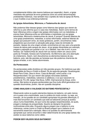 completamente bíblico (ele mesmo batizava por aspersão). Assim, a igreja
metodista não participa de erros grotescos como as outras denominações
protestantes históricas, mas também traz o epíteto de neta da Igreja de Roma,
o que invalida a sua ordenança batismal.
As Igrejas Adventistas, Mórmons, e Testemunha de Jeová
Não podemos falar dessas igrejas como falamos das igrejas que vieram da
reforma ou pós reforma que é o caso dos metodistas. Assim como temos de
fazer diferença entre a origem das igrejas reformadas com os metodistas, é
preciso fazer diferença entre as reformadas e metodistas com as igrejas
adventistas, Mórmons e testemunhas de Jeová. E porque? Quando falamos de
uma igreja presbiteriana, metodista, e outras reformadas, estamos falando de
igrejas que possuem erros, às vezes grotescos, porém, encontramos nelas
pregadores que anunciam a salvação pela graça, base da remissão do
pecador. Apesar de uma origem errada, encontramos em seu seio uma grande
massa de salvos pelo sangue de Jesus. Já as igrejas Adventistas por exemplo,
pregam a salvação por guardar a Lei, ou o Sábado. Isso não é erro, é pura
heresia. Os Testemunhas de Jeová nem ao menos crêem em Jesus como
parte da Trindade, heresia sem fundamento. Os Mórmons são uma aberração
do cristianismo. Assim, nem discutiremos os elementos básicos de seu
batismo, pois, são tão grandes as heresias que não podemos chamá-las de
igrejas erradas, e sim, seitas abomináveis.
Os Pentecostais
Os pentecostais estão divididos em três grandes grupos. Os históricos que são:
Assembléia de Deus e Cristã no Brasil; Os da segunda geração: Quadrangular,
Brasil Para Cristo, Deus é Amor, Casa da Benção, entre outras; e os
Neopentecostais: Os que vieram das igrejas renovadas (batistas,
presbiterianos, metodistas, luteranos e católicos), e os que nasceram na
década de 70 e 80, Igreja Vida Nova, IURD, Internacional da Graça, entre
outras. São tantos os grupos pentecostais que fica muito difícil generalizar em
questão doutrinárias, porém, não em questão disciplinar.
COMO ANALISAR A VALIDADE DO BATISMO PENTECOSTAL?
Observando sobre os quatro elementos básicos do batismo, em pelo menos
um é quase uma unanimidade, que é a prática do modo correto, ou seja, por
imersão. Já na questão de um candidato apropriado há grandes diferenças. É
mais fácil encontrar um candidato que está se batizando porque já aceitou
Jesus numa Assembléia, do que numa das igrejas neopentecostais, às quais,
pregam a teologia da prosperidade. Quanto ao desígnio há grandes
controvérsias entre eles. Enquanto alguns pregam que o batismo é uma
ordenança, outras (como a Cristã no Brasil) pregam que o batismo é um
sacramento essencial a salvação. Mas é na questão do administrante
apropriado que vamos encontrar o fator determinante de uma igreja batista não
aceitar os seus batismos como válido.
PODEM SER VÁLIDOS SEUS BATISMOS?

 