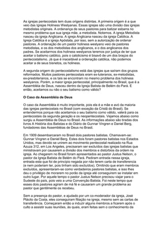 As igrejas pentecostais tem duas origens distintas. A primeira origem é a que
veio das Igrejas Holiness Weslyanas. Essas igrejas são uma divisão das igrejas
metodistas originais. A ordenança de seus pastores para batizar esbarra no
mesmo problema que sua igreja mãe, a metodista. Notemos. A igreja Metodista
nasceu da igreja Anglicana. A igreja Anglicana nasceu da igreja Católica. A
Igreja Católica é a igreja Apóstata, por isso, sem a autorização de ordenar
pastores. A ordenação de um pastor holiness weslyano veio de pastores
metodistas, e os dos metodistas dos anglicanos, e o dos anglicanos dos
padres. Se aceitarmos dos holiness weslyanos teremos por justiça de ter que
aceitar o batismo católico, pois o catolicismo é bisavô de um dos braços do
pentecostalismo. Já que é inaceitável a ordenação católica, não podemos
aceitar a de seus bisnetos, os holiness.
A segunda origem do pentecostalismo está das igrejas que saíram dos grupos
reformados. Muitos pastores pentecostais eram ex-luteranos, ex-metodistas,
ex-presbiterianos, e os tais se encontram no mesmo problema dos holiness
weslyanos. Porém, a maior igreja pentecostal, principalmente no Brasil, que é a
Assembléia de Deus, nasceu dentro da Igreja Batista de Belém do Pará. E
então, aceitamos ou não o seu batismo como válido?
O Caso da Assembléia de Deus
O caso da Assembléia é muito importante, pois ela é a mãe e avó da maioria
das igrejas pentecostais no Brasil (com exceção da Cristã do Brasil). Se
entendermos porque não aceitamos o seu batismo como válido, valerá para os
pentecostais da segunda geração e os neopentecostais. Vejamos abaixo como
surgiu a Assembléia de Deus no Brasil. As informações abaixo são tiradas dos
livros A História dos Batistas e do Diário de Gunnar Vingren e Daniel Berg,
fundadores das Assembléias de Deus no Brasil.
Em 1909 desembarcaram no Brasil dois pastores batistas. Chamavam-se:
Gunnar Vingren e Daniel Berg. Estes dois foram pastores batistas nos Estados
Unidos, mas devido se unirem ao movimento pentecostal realizado na Rua
Azuza 312, em Los Angeles, precisaram ser excluídos das igrejas batistas que
ministravam por causarem a divisão dos membros e distúrbios da ordem na
igreja. Ao chegarem no Brasil foram apresentados ao pastor Justus Nelson, o
pastor da Igreja Batista de Belém do Pará. Pediram entrada nessa igreja,
entrada esta que foi de princípio negada por não terem carta de transferencia
(e nem poderiam ter, pois tinham sido excluídos). Omitindo que eram membros
excluídos, apresentaram-se como verdadeiros pastores batistas, e isso lhes
deu o privilégio de morarem no porão da igreja até conseguirem se instalar em
outro lugar. Por aquele tempo o pastor Justus Nelson precisou viajar para o
Sudeste do país, pois veio a uma Convenção Batista. Foi neste tempo que
esses dois pastores agiram de má fé e causaram um grande problema ao
pastor que gentilmente os recebeu.
Sem a presença do pastor, e ajudado por um co-moderador da igreja, José
Plácito da Costa, eles conseguiram filiação na igreja, mesmo sem as cartas de
transferência. Começaram então a induzir alguns membros a ficarem após o
culto a assistir suas reuniões, às quais, eram feitas sem o conhecimento da

 