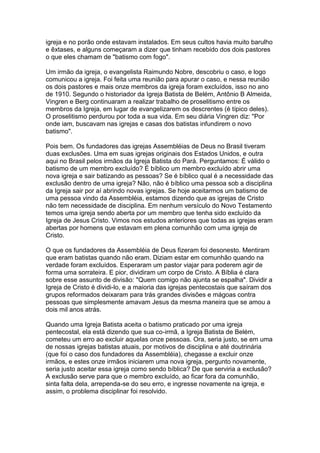 igreja e no porão onde estavam instalados. Em seus cultos havia muito barulho
e êxtases, e alguns começaram a dizer que tinham recebido dos dois pastores
o que eles chamam de "batismo com fogo".
Um irmão da igreja, o evangelista Raimundo Nobre, descobriu o caso, e logo
comunicou a igreja. Foi feita uma reunião para apurar o caso, e nessa reunião
os dois pastores e mais onze membros da igreja foram excluídos, isso no ano
de 1910. Segundo o historiador da Igreja Batista de Belém, Antônio B Almeida,
Vingren e Berg continuaram a realizar trabalho de proselitismo entre os
membros da Igreja, em lugar de evangelizarem os descrentes (é típico deles).
O proselitismo perdurou por toda a sua vida. Em seu diária Vingren diz: "Por
onde iam, buscavam nas igrejas e casas dos batistas infundirem o novo
batismo".
Pois bem. Os fundadores das igrejas Assembléias de Deus no Brasil tiveram
duas exclusões. Uma em suas igrejas originais dos Estados Unidos, e outra
aqui no Brasil pelos irmãos da Igreja Batista do Pará. Perguntamos: É válido o
batismo de um membro excluído? É bíblico um membro excluído abrir uma
nova igreja e sair batizando as pessoas? Se é bíblico qual é a necessidade das
exclusão dentro de uma igreja? Não, não é bíblico uma pessoa sob a disciplina
da Igreja sair por aí abrindo novas igrejas. Se hoje aceitarmos um batismo de
uma pessoa vindo da Assembléia, estamos dizendo que as igrejas de Cristo
não tem necessidade de disciplina. Em nenhum versículo do Novo Testamento
temos uma igreja sendo aberta por um membro que tenha sido excluído da
Igreja de Jesus Cristo. Vimos nos estudos anteriores que todas as igrejas eram
abertas por homens que estavam em plena comunhão com uma igreja de
Cristo.
O que os fundadores da Assembléia de Deus fizeram foi desonesto. Mentiram
que eram batistas quando não eram. Diziam estar em comunhão quando na
verdade foram excluídos. Esperaram um pastor viajar para poderem agir de
forma uma sorrateira. E pior, dividiram um corpo de Cristo. A Bíblia é clara
sobre esse assunto de divisão: "Quem comigo não ajunta se espalha". Dividir a
Igreja de Cristo é dividi-lo, e a maioria das igrejas pentecostais que saíram dos
grupos reformados deixaram para trás grandes divisões e mágoas contra
pessoas que simplesmente amavam Jesus da mesma maneira que se amou a
dois mil anos atrás.
Quando uma Igreja Batista aceita o batismo praticado por uma igreja
pentecostal, ela está dizendo que sua co-irmã, a Igreja Batista de Belém,
cometeu um erro ao excluir aquelas onze pessoas. Ora, seria justo, se em uma
de nossas igrejas batistas atuais, por motivos de disciplina e até doutrinária
(que foi o caso dos fundadores da Assembléia), chegasse a excluir onze
irmãos, e estes onze irmãos iniciarem uma nova igreja, pergunto novamente,
seria justo aceitar essa igreja como sendo bíblica? De que serviria a exclusão?
A exclusão serve para que o membro excluído, ao ficar fora da comunhão,
sinta falta dela, arrependa-se do seu erro, e ingresse novamente na igreja, e
assim, o problema disciplinar foi resolvido.

 