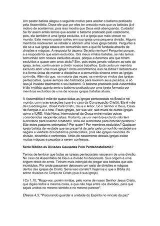 Um pastor batista alegou o seguinte motivo para aceitar o batismo praticado
pela Assembléia. Disse ele que por eles ter crescido mais que os batistas já é
motivo de aceitarmos, pois isso mostra que Deus está abençoando. Cuidado!
Se for assim então temos que aceitar o batismo praticado pelo catolicismo,
pois, ela também é uma igreja excluída, e é a igreja que mais cresce no
mundo. Este mesmo pastor sofreu em sua igreja uma pequena divisão. Alguns
membros resolveram se rebelar e abriram uma nova igreja batista. Perguntei a
ele se a sua igreja estava em comunhão com a que foi fundada através de
divisões e mágoas. A resposta foi áspera: De jeito nenhum! Perguntei porque,
e a resposta foi que eram excluídos. Ora meus irmãos batistas, se não temos
comunhão com nossos excluídos atuais, porque a daremos aos que foram
excluídos a quase cem anos atrás? Sim, pois estes jamais voltaram ao seio da
igreja, antes, continuaram a dividir nossos trabalhos. Está certo um membro
excluído abrir uma nova igreja? Onde encontramos isso na Bíblia? Rebatizá-los
é a forma única de manter a disciplina e a comunhão sincera entre as igrejas
co-irmãs. Além do que, na maioria das vezes, os membros vindos das igrejas
pentecostais, quase sempre são batizados para lavarem seus pecados, e só
isso já invalida totalmente o seu batismo. O batismo praticado pela Assembléia
é tão inválido quanto seria o batismo praticado por uma igreja formada por
membros excluídos de uma de nossas igrejas batistas atuais.
A Assembléia é mãe de quase todas as igrejas pentecostais no Brasil e no
mundo, com raras exceções (que é o caso da Congregação Cristã). Ela é mãe
da Quadrangular, Brasil Para Cristo, Deus é Amor, Só o Senhor é Deus, Casa
da Benção e aí a fora. Estas igrejas, por sua vez, são mães de outras igrejas
como a IURD, Vida Nova, Internacional da Graça entre muitas outras
consideradas neopentecostais. Portanto, se um membro excluído não tem
autoridade para realizar o batismo, teria ele autoridade para ordenar pastores?
São estes pastores ordenados? Por quem? Por membros excluídos? Qualquer
igreja batista de verdade que se preze há de zelar pela comunhão verdadeira e
negará a validade dos batismos pentecostais, pois são igrejas nascidas da
divisão, discórdia e contendas. Atrás do nascimento dessas igrejas existe
muitas mágoas e pecados a serem confessos.
Seria Bíblico as Divisões Causadas Pelo Pentecostalismo?
Temos de lembrar que todas as igrejas pentecostais nasceram de uma divisão.
No caso da Assembléia de Deus a divisão foi desonesta. Sua origem é uma
origem cheio de erros. Tinham mais intenção de pregar aos batistas que aos
incrédulos. Por onde passavam deixavam um rasto de divisões e mágoas
dentro das igrejas de Cristo. Seria isso correto? Vejamos o que a Bíblia diz
sobre divisões no Corpo de Cristo (que é sua Igreja).
I Co 1,10; "Rogo-vos, porém irmãos, pelo nome de nosso Senhor Jesus Cristo,
que digais todos a mesma coisa, e que não haja entre vós divisões, para que
sejais unidos no mesmo sentido e no mesmo parecer".
Efésios 4,3; "Procurando guardar a unidade do Espírito no vinculo da paz"

 