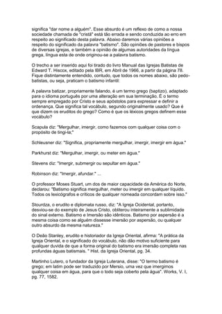 significa "dar nome a alguém". Esse absurdo é um reflexo de como a nossa
sociedade chamada de "cristã" está tão errada e sendo conduzida ao erro em
respeito ao significado desta palavra. Abaixo daremos várias opiniões a
respeito do significado da palavra "batismo". São opiniões de pastores e bispos
de diversas igrejas, e também a opinião de algumas autoridades da língua
grega, língua esta de onde originou-se a palavra batismo.
O trecho a ser inserido aqui foi tirado do livro Manual das Igrejas Batistas de
Edward T. Hiscox, editado pela IBR, em Abril de 1966, a partir da página 78.
Fique distintamente entendido, contudo, que todos os nomes abaixo, são pedobatistas, ou seja, praticam o batismo infantil:
A palavra batizar, propriamente falando, é um termo grego (baptizo), adaptado
para o idioma português por uma alteração em sua terminação. É o termo
sempre empregado por Cristo e seus apóstolos para expressar e definir a
ordenança. Que significa tal vocábulo, segundo originalmente usado? Que é
que dizem os eruditos do grego? Como é que os léxicos gregos definem esse
vocábulo?
Scapula diz: "Mergulhar, imergir, como fazemos com qualquer coisa com o
propósito de tingi-la;"
Schleusner diz: "Significa, propriamente mergulhar, imergir, imergir em água."
Parkhurst diz: "Mergulhar, imergir, ou meter em água."
Stevens diz: "Imergir, submergir ou sepultar em água."
Robinson diz: "Imergir, afundar." ...
O professor Moses Stuart, um dos de maior capacidade da América do Norte,
declarou: "Batismo significa mergulhar, meter ou imergir em qualquer líquido.
Todos os lexicógrafos e críticos de qualquer nomeada concordam sobre isso."
Stourdza, o erudito e diplomata russo, diz: "A Igreja Ocidental, portanto,
desviou-se do exemplo de Jesus Cristo, obliterou inteiramente a sublimidade
do sinal externo. Batismo e Imersão são idênticos. Batismo por aspersão é a
mesma coisa como se alguém dissesse imersão por aspersão, ou qualquer
outro absurdo da mesma natureza."
O Deão Stanley, erudito e historiador da Igreja Oriental, afirma: "A prática da
Igreja Oriental, e o significado do vocábulo, não dão motivo suficiente para
qualquer duvida de que a forma original do batismo era imersão completa nas
profundas águas batismais. " Hist. da Igreja Oriental, pg. 34.
Martinho Lutero, o fundador da Igreja Luterana, disse: "O termo batismo é
grego; em latim pode ser traduzido por Mersio, uma vez que imergimos
qualquer coisa em água, para que o todo seja coberto pela água". Works, V. I,
pg. 77, 1582.

 