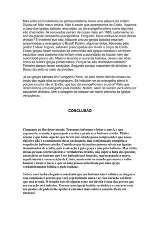 Mas entre os fundadores do pentecostalismo havia uma palavra de ordem:
Divida-os! Não meus irmãos. Não é assim que aprendemos de Cristo. Vejamos
o caso das igrejas batistas renovadas, ou do evangelho pleno como algumas
são chamadas. As renovadas saíram de nosso meio em 1965, justamente no
ano da grande campanha evangelística. Pergunto: Deus estava no meio dessa
divisão? É evidente que não. Naquele ano as igrejas batistas estavam
empenhadas a evangelizar o Brasil! Porém, algumas delas, lideradas pelo
pastor Enéias Tognini, estavam preocupadas em dividir o corpo de Cristo.
Essas igrejas foram excluídas da comunhão das igrejas batistas e se foram
excluídas seus pastores não tinham mais a autoridade de batizar nem dar
autoridade para o ato. Mesmo levando o nome de batistas, devem ser tidas
como as outras igrejas pentecostais. Porque se são chamadas batistas?
Primeiro porque foram excluídas. Segundo porque nasceram de divisões, e
Deus não está no meio de divisões.
Já as igrejas batistas do Evangelho Pleno, só pelo nome ofende nossas coirmãs das quais elas se originaram. Se intitulam-se do evangelho pleno é
porque a outra não é. Então, que tipo de evangelho tem a outra? Pelo que
dizem temos um evangelho pela metade. Notem, além de saírem excluídos por
causarem divisões, tem a coragem de colocar um nome ofensivo às igrejas
verdadeiras.

CONCLUSÃO

Chegamos ao fim desse estudo. Tentamos informar o leitor o que é, o que
representa, o modo, e quem pode receber e praticar o batismo cristão. Minha
oração é que todos aqueles que lerem este estudo possa compreender que nosso
objetivo não é a condenação desse ou daquele, mas a informação completa a
respeito do batismo cristão. Considero que há muitas pessoas salvas nas igrejas
denominadas de cristãs, pois a salvação é pela graça e não pelo batismo. Mas o fato
dessas pessoas serem sinceras e verdadeiras crentes, não supre a falta dos quesitos
necessários ao batismo que é ser batizado por imersão, representando a morte,
sepultamento e ressurreição de Cristo, mostrando ao mundo que morre e velho
homem e nasce o novo, e que só uma pessoa autorizada por uma igreja
verdadeiramente bíblica o pode realizar.
Talvez você tenha chegado à conclusão que seu batismo não é válido e se chegou a
essa conclusão é preciso que você seja batizado outra vez. Seu coração vai dizer
que está errado. O simples fato de alguém estar em dúvida é uma das provas que
seu coração está indeciso. Procure uma igreja batista verdadeira e converse com
seu pastor, ele poderá lhe ajudar a entender mais sobre o assunto. Deus vos
abençoe!

 