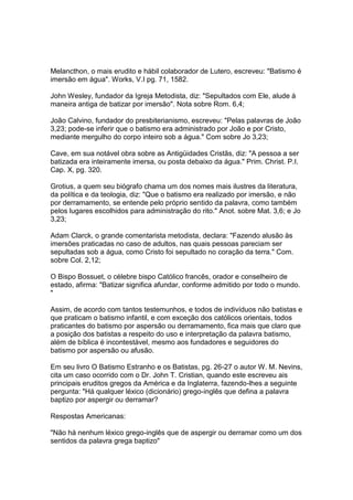Melancthon, o mais erudito e hábil colaborador de Lutero, escreveu: "Batismo é
imersão em água". Works, V.I pg. 71, 1582.
John Wesley, fundador da Igreja Metodista, diz: "Sepultados com Ele, alude à
maneira antiga de batizar por imersão". Nota sobre Rom. 6,4;
João Calvino, fundador do presbiterianismo, escreveu: "Pelas palavras de João
3,23; pode-se inferir que o batismo era administrado por João e por Cristo,
mediante mergulho do corpo inteiro sob a água." Com sobre Jo 3,23;
Cave, em sua notável obra sobre as Antigüidades Cristãs, diz: "A pessoa a ser
batizada era inteiramente imersa, ou posta debaixo da água." Prim. Christ. P.I.
Cap. X, pg. 320.
Grotius, a quem seu biógrafo chama um dos nomes mais ilustres da literatura,
da política e da teologia, diz: "Que o batismo era realizado por imersão, e não
por derramamento, se entende pelo próprio sentido da palavra, como também
pelos lugares escolhidos para administração do rito." Anot. sobre Mat. 3,6; e Jo
3,23;
Adam Clarck, o grande comentarista metodista, declara: "Fazendo alusão às
imersões praticadas no caso de adultos, nas quais pessoas pareciam ser
sepultadas sob a água, como Cristo foi sepultado no coração da terra." Com.
sobre Col. 2,12;
O Bispo Bossuet, o célebre bispo Católico francês, orador e conselheiro de
estado, afirma: "Batizar significa afundar, conforme admitido por todo o mundo.
"
Assim, de acordo com tantos testemunhos, e todos de indivíduos não batistas e
que praticam o batismo infantil, e com exceção dos católicos orientais, todos
praticantes do batismo por aspersão ou derramamento, fica mais que claro que
a posição dos batistas a respeito do uso e interpretação da palavra batismo,
além de bíblica é incontestável, mesmo aos fundadores e seguidores do
batismo por aspersão ou afusão.
Em seu livro O Batismo Estranho e os Batistas, pg. 26-27 o autor W. M. Nevins,
cita um caso ocorrido com o Dr. John T. Cristian, quando este escreveu ais
principais eruditos gregos da América e da Inglaterra, fazendo-lhes a seguinte
pergunta: "Há qualquer léxico (dicionário) grego-inglês que defina a palavra
baptizo por aspergir ou derramar?
Respostas Americanas:
"Não há nenhum léxico grego-inglês que de aspergir ou derramar como um dos
sentidos da palavra grega baptizo"

 