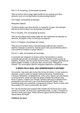 Prof. H. W. Humphreys, Universidade Vanderbilt
"Não há nenhum léxico grego-inglês padrão de que aspergir quer dizer
derramar como um dos significados da palavra grega baptizo".
Prof. Dodge, Universidade de Michigan
Respostas Inglesas:
"A palavra baptizo quer dizer afundar, ou mergulhar na água, não respingar.
Não sei de nenhum léxico que de respingar por batizar".
Prof. H. Kinatton, D.D. Universidade de Durhan
"Não sei de qualquer léxico grego-inglês que dê o significado de respingar ou
derramar. Se alguém o fizer, eu diria que se enganou".
Prof. G. E. Mamdin, Universidade de Londres
"Não sei se há qualquer léxico autorizado grego-inglês que faz a palavra
significar respingar ou derramar. Apenas posso dizer que semelhante palavra
nunca pertence a baptizo no grego clássico."
Prof. R. C. Jebb, Universidade de Cambridge.
A conclusão que chegaram os homens acima mencionados é a mesma
conclusão das grandes universidades, tanto dos Estados Unidos quanto da
Inglaterra. Portanto, não fica dúvida nenhuma sobre o verdadeiro significado da
palavra baptizo na Bíblia, o qual quer dizer uma só coisa: "Mergulho ou
imersão". Em suma batizar significa mergulhar totalmente o candidato na água.

O MODO PELO QUAL ERA ADMINISTRADO O BATISMO
Comumente, hoje existe pelo menos três formas de batismo. A mais usada é a
aspersão, a qual é usada nas igrejas Católicas Romanas, Presbiterianas,
Luteranas, Metodistas, Congregacionais, entre outras. Depois vem pela afusão,
ou derramamento, sendo que algumas igrejas protestantes praticam essa
forma. E depois, o batismo por imersão, bandeira pela qual os batistas foram
perseguidos e de onde vem o seu nome denominacional "batista", dado
justamente pelos seus opositores. A pergunta de muitos é: Qual é o modo certo
de se batizar? Por que os outros jeitos não valem?
Ora, não fica dúvidas para qualquer leitor simples das escrituras que o modo
correto é a imersão. Já vimos que o significado é esse, ou seja, o mergulho do
indivíduo crente sob a água. Abaixo daremos alguns trechos bíblicos sobre a
clareza dessa afirmação:
O Batismo de Jesus

 
