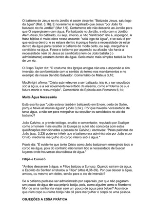 O batismo de Jesus no rio Jordão é assim descrito: "Batizado Jesus, saiu logo
da água" (Mat. 3,16). E novamente é registrado que Jesus "por João foi
batizado no rio Jordão" (Mar 1,9). Certamente ele não desceria ao Jordão para
que O aspergissem com água. Foi batizado no Jordão, e não com o Jordão.
Além disso, foi batizado, ou seja, imerso, e não "rantizado" isto é, aspergido. A
frase bíblica é muito clara nesse assunto: "saiu logo da água", e se saiu é por
que estava dentro, e se estava dentro é porque havia a necessidade de estar
dentro da água para receber o batismo do modo certo, ou seja, mergulhar o
candidato na água. Fosse o batismo por aspersão ou afusão não havia a
necessidade nem de Jesus (o candidato) nem de João batista ( o
administrante) estarem dentro da água. Seria muito mais simples batizá-lo fora
de um rio.
O Bispo Taylor diz: "O costume das Igrejas antigas não era a aspersão e sim
imersão, de conformidade com o sentido do termo nos mandamentos e no
exemplo de nosso Bendito Salvador. Comentário de Mateus 3,16;
MacKnight afirma: "Cristo submeteu-se a ser batizado, isto é, a ser sepultado
sob a água, e a ser novamente levantado da mesma, como emblema de sua
futura morte e ressurreição". Comentário da Epistola aos Romanos 6,14;
Muita Água Necessária
Está escrito que "João estava também batizando em Enom, perto de Salim,
porque havia ali muitas águas" (João 3,24;). Por que haveria necessidade de
tanta água, a não ser para mergulhar ou sepultar os candidatos no ato do
batismo?
João Calvino, o grande teólogo, erudito e comentador, reputado por Scaliger
como o homem mais erudito da Europa (o autor não concorda com estas
qualificações mencionadas a pessoa de Calvino), escreveu: "Pelas palavras de
João (cap. 3,23) pode-se inferir que o batismo era administrado por João e por
Cristo, mediante mergulho do corpo inteiro sob a água."
Poole diz: "É evidente que tanto Cristo como João batizavam emergindo todo o
corpo na água, pois do contrário não teriam tido a necessidade de buscar
lugares onde houvesse abundância de água."
Filipe e Eunuco
"Ambos desceram à água, e Filipe batizou a Eunuco. Quando saíram da água,
o Espirito do Senhor arrebatou a Filipe" (Atos 8,38-39). Por que descer à água,
ambos, ou mesmo um deles, senão para o ato de imersão?
Se o batismo pudesse ser administrado por aspersão, por que não pegaram
um pouco de água de sua própria botija, pois, como alguém como o MordomoMor de uma rainha iria viajar sem um pouco de água para beber? Acontece
que num copo ou numa botija não dá para mergulhar o corpo de uma pessoa.
OBJEÇÕES A ESSA PRÁTICA

 