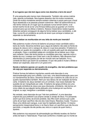 E os lugares que não tem água como nos desertos e terra de seca?
É uma pergunta pelo menos mais interessante. Também não vemos malícia
nela, apenas curiosidade. Nos lugares desertos não há muitos moradores.
Onde há muitos moradores sempre existem cisternas e poços para que o local
fique abastecido e as pessoas possam sobreviver. Além da sobrevivência eu
não tenho notícia de um lugar que as pessoas nunca tomam banho, e se
tomam banho há de se ter uma firmeza bíblica para se guardar um mínimo
possível para que se efetue o batismo. Nossos missionários nestes lugares
distantes sempre conseguem de alguma forma batizar seus candidatos, e até
hoje, nunca foi um problema ao ponto de terem que começar a batizar por
aspersão ou derramamento.
Como batizar os moribundos em seu leito de morte por imersão?
Não podemos mudar a forma do batismo só porque nosso candidato está a
beira da morte. Devemos lembrar que a água do batismo não está na frente do
sangue de Jesus e sim o sangue de Jesus é o que lava pecados. O batismo é
somente um quadro do evangelho, e não um quesito pelo qual nós alcançamos
a salvação. Caso o candidato esteja em condições de se batizar que o faça
sem reclame. Caso não tenha tempo ou condições para isso, seja ele como o
ladrão da cruz, e esteja com Cristo sem o ato do batismo. Não devemos ficar
aborrecidos ou preocupados por ele ter morrido sem ser batizado. Foi a
vontade de Deus que assim se sucedesse. O que não pode é mudar a Bíblia e
batizar por aspersão, esse sim é um grave erro.
Sendo o batismo apenas um quadro do evangelho, não tem problema que
ele seja por aspersão ou derramamento.
Praticar formas de batismo impróprias usando esta desculpa é uma
desconsideração para com a Bíblia, e por isso, uma desconsideração para com
os mandamentos de Deus. Devemos lembrar que o batismo de João era só um
quadro representativo também. Nem por isso deixou de ser realizado da forma
certa. O batismo de Jesus também era um símbolo, mas nosso Salvador fez
questão de ser mergulhado por João. O batismo da igreja primitiva era uma
ordenação simbólica de Jesus aos seus discípulos, entretanto, não temos um
único relato de que alguém tenha efetuado uma mudança em sua forma
original, ou seja, mergulhar o candidato na água.
Na verdade, essa desculpa de que "não tem problema", é uma desculpa
original dos que preferem sua própria versão à versão de Deus. Foi pensando
assim que Eva comeu da árvore proibida. Seu filho Caim achava que o jeito
certo de se fazer sacrifício não era dos mais limpos. Resolveu mudar. Trouxe a
Deus uma oferta sem sangue, e por isso foi rejeitado pelo Senhor. O mesmo
pensamento irresponsável levou o rei Saul a fazer um sacrifício que não lhe era
permitido, e naquele dia ele perdeu seu reino e o apoio de quem tanto o
ajudara.
Não podemos nos esquecer da admoestação que Moisés recebeu do Senhor
antes de fazer o Tabernáculo: "Faze tudo conforme o modelo que no monte se

 