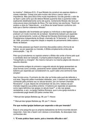 te mostrou". (Hebreus 8,5;). O que Moisés iria construir era apenas objetos e
coisas materiais. Coisas que para muitos não tinha o menor valor ou
importância. Mas para Deus tinha muita importância. Era tão grande o valor de
se fazer o jeito certo que ele deteve Moisés quarenta dias e quarenta noites
explicando detalhadamente como ele queria. Certamente Moisés não teve por
coisa pouca essa orientação de Deus. Por isso lemos nas escrituras: "Assim se
acabou a obra do Tabernáculo... e os filhos de Israel fizeram conforme com
tudo que o Senhor ordenara a Moisés".
Essas objeções são levantadas por igrejas ou indivíduos a elas ligados que
praticam um modo incorreto de se batizar. Geralmente batizam por aspersão
ou por derramamento. Lendo um Manual de Estudos Dominicais da Igreja
Presbiteriana Independente do Brasil, chamado de "A Semente", II. Semestre
de 1984, encontrei a seguinte citação a respeito do pensamento deles sobre o
Modo de Batizar:
"Há muitas pessoas que fazem enormes discussões sobre a forma de se
batizar, se por aspersão ou imersão. A Bíblia simplesmente omite esta
preocupação..." pg. 20
Pelo que já estudamos no capitulo anterior a Bíblia não omite a forma pelo qual
o candidato deve ser batizado. A própria palavra baptizo já quer dizer
"mergulhado ou imergido". No mesmo manual e na mesma página ele discute o
assunto dizendo:
"Documentos antigos do primeiro e segundo século da Igreja apresentam as
duas formas como corretas, parecendo terem optado definitivamente pelo
batismo por aspersão por considerarem-no, quem sabe uma cerimonia mais
simples".
Aqui há dois erros. O primeiro de não citar as fontes pela qual ele defende a
sua tese. Segundo pelas inverdades relatadas, pois, o batismo por aspersão foi
conhecido pela primeira vez no século terceiro, por um homem chamado
Novaciano*, o qual, depois de conscientizar de seu erro, batizou-se por
imersão negando sua prática anterior. O batismo por aspersão só apareceu
como regra definitiva nas igrejas no século treze**, e não nas igrejas
verdadeiras, e sim, na Igreja Católica Romana, que é uma igreja excluída e
considerada pagã desde 225 pelos crentes fiéis.
* Manual das Igrejas Batistas pg. 98, por T. Hiscox
** Manual das Igrejas Batistas pg. 99, por T. Hiscox
Por que muitas igrejas batizam por aspersão e não por imersão?
Essa é uma pergunta que os próprios batizadores da forma incorreta deviam
responder, mais não o fazem com clareza e sinceridade. As desculpas mais
conhecidas são:
1. "É mais prático fazer assim, pois a imersão dificulta o ato".

 