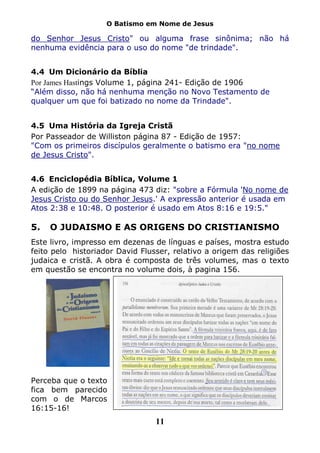 O Batismo em Nome de Jesus

do Senhor Jesus Cristo" ou alguma frase sinônima; não há
nenhuma evidência para o uso do nome "de trindade".


4.4 Um Dicionário da Bíblia
Por James Hastings Volume 1, página 241- Edição de 1906
“Além disso, não há nenhuma menção no Novo Testamento de
qualquer um que foi batizado no nome da Trindade".


4.5 Uma História da Igreja Cristã
Por Passeador de Williston página 87 - Edição de 1957:
"Com os primeiros discípulos geralmente o batismo era "no nome
de Jesus Cristo".


4.6 Enciclopédia Bíblica, Volume 1
A edição de 1899 na página 473 diz: "sobre a Fórmula 'No nome de
Jesus Cristo ou do Senhor Jesus.' A expressão anterior é usada em
Atos 2:38 e 10:48. O posterior é usado em Atos 8:16 e 19:5."

5.   O JUDAISMO E AS ORIGENS DO CRISTIANISMO
Este livro, impresso em dezenas de línguas e países, mostra estudo
feito pelo historiador David Flusser, relativo a origem das religiões
judaica e cristã. A obra é composta de três volumes, mas o texto
em questão se encontra no volume dois, à pagina 156.




Perceba que o texto
fica bem parecido
com o de Marcos
16:15-16!
                                 11
 