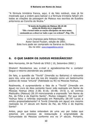 O Batismo em Nome de Jesus


“A fórmula trinitária franca, aqui, é de fato notável, mas já foi
mostrado que a ordem para batizar e a fórmula trinitária faltam em
todas as citações da passagem de Mateus nos escritos de Eusébio
anteriores ao Concílio de Nicéia.”

                 “O texto de Eusébio de Mateus 28:19-20
                      antes de Nicéia era o seguinte:
           “Ide e tornai todas as nações discípulas em meu nome,
         ensinando-as a observar tudo o que vos ordenei”. Pág. 156.

                 Livro impresso pela Editora Imago.
                Autor David Flusser, edição de 2001.
       Este livro pode ser comprado na Saraiva ou Siciliano.
                   Ou no site: www.imagoeditora.com.br




6.   O QUE SABEM OS JUDEUS MESSIÂNICOS?

Belo Horizonte, 04 de Tishrêi de 5763 ( 10, Setembro 2002 )

Shalom! Recebemos seu e-mail e agradecemos-lhe o contato!
Segue o retorno atendendo seu pedido:

De fato, a questão da "Tevilá" (Imersão ou Batismo) é relevante
para nós, uma vez que ela nos diz respeito como um testemunho
público de nossa "emuná" (fidelidade ou fé) no Messias Yeshua.

Realmente, é surpreendente o fato de a "Tevilá" (Imersão em
água) no Livro de Atos somente haver sido realizado em Nome do
Messias Yeshua (Atos 2:38; 8:16; 10:48; 19:5) e, só vermos
Matityáhu (Mateus) 28:19 mencionando a expressão "em Nome do
Pai, do Filho e do Espírito Santo". Muitos indagam: Por que isto?
Yeshua falou a referida expressão em Matityáhu 28:19? Lucas a
omitiu propositadamente? A Tevilá (Imersão em água) era mesmo
realizada no 1º século em Nome do Pai, do Filho e do Espírito
Santo?

Antes, peço que todos entendam de uma vez por todas que
estamos em processo de restauração à originalidade da
Comunidade do Messias conforme era no 1º século. Portanto,

                                   12
 