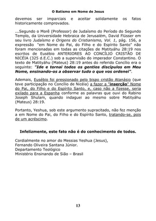 O Batismo em Nome de Jesus

devemos ser imparciais e        aceitar   solidamente   os   fatos
historicamente comprovados.

...Segundo o Morê (Professor) de Judaísmo do Período do Segundo
Templo, da Universidade Hebraica de Jerusalém, David Flüsser em
seu livro Judaísmo e Origens do Cristianismo, Vol. 1, pág. 156, a
expressão "em Nome do Pai, do Filho e do Espírito Santo" não
foram mencionadas em todas as citações de Matityáhu 28:19 nos
escritos de Eusébio ANTERIORES AO CONCÍLIO CRISTÃO DE
NICÉIA (325 d.E.C.) sob a supervisão do imperador Constantino. O
texto de Matityáhu (Mateus) 28:19 antes do referido Concílio era o
seguinte: "Ide e tornai todos os gentios discípulos em Meu
Nome, ensinando-os a observar tudo o que vos ordenei".

Ademais, Eusébio foi pressionado pelo bispo cristão Atanásio (que
teve participação no Concílio de Nicéia) a fazer a "inserção" Nome
do Pai, do Filho e do Espírito Santo, e, caso não a fizesse, seria
exilado para a Espanha conforme as palavras que ouvi do Rabino
Joseph Shulam, quando indaguei ao mesmo sobre Matityáhu
(Mateus) 28:19.

Portanto, Yeshua, sob este argumento supracitado, não fez menção
a em Nome do Pai, do Filho e do Espírito Santo, tratando-se, pois
de um acréscimo.


  Infelizmente, este fato não é do conhecimento de todos.

Cordialmente no amor do Messias Yeshua (Jesus),
Fernando Oliveira Santana Júnior.
Departamento Teológico
Ministério Ensinando de Sião – Brasil




                               13
 