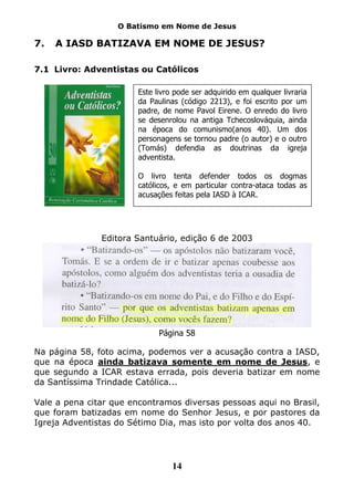 O Batismo em Nome de Jesus

7.   A IASD BATIZAVA EM NOME DE JESUS?

7.1 Livro: Adventistas ou Católicos

                        Este livro pode ser adquirido em qualquer livraria
                        da Paulinas (código 2213), e foi escrito por um
                        padre, de nome Pavol Eirene. O enredo do livro
                        se desenrolou na antiga Tchecoslováquia, ainda
                        na época do comunismo(anos 40). Um dos
                        personagens se tornou padre (o autor) e o outro
                        (Tomás) defendia as doutrinas da igreja
                        adventista.

                        O livro tenta defender todos os dogmas
                        católicos, e em particular contra-ataca todas as
                        acusações feitas pela IASD à ICAR.




               Editora Santuário, edição 6 de 2003




                              Página 58

Na página 58, foto acima, podemos ver a acusação contra a IASD,
que na época ainda batizava somente em nome de Jesus, e
que segundo a ICAR estava errada, pois deveria batizar em nome
da Santíssima Trindade Católica...

Vale a pena citar que encontramos diversas pessoas aqui no Brasil,
que foram batizadas em nome do Senhor Jesus, e por pastores da
Igreja Adventistas do Sétimo Dia, mas isto por volta dos anos 40.




                                  14
 