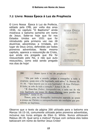 O Batismo em Nome de Jesus



7.2 Livro: Nossa Época á Luz da Prophecia


O Livro Nossa Época à Luz da Profecia,
editado pela CPB, por volta dos anos
1930, no capitulo “O Baptismo” ainda
mostrava o batismo somente em nome
de Jesus. Sabe-se hoje que foi nos
Estados Unidos em 1931 que foi
introduzido pela primeira vez nas 28
doutrinas adventistas a trindade, em
lugar do Deus único, defendido por todos
pioneiros adventistas. Neste mesmo
capitulo, aparece a ressureição de Cristo,
que ainda era pregado que Ele foi
ressuscitado pelo Pai, e não que auto
ressuscitou, como está sendo pregado
nos dias de hoje!




Observe que o texto da página 200 utilizado para o batismo era
Marcos 16:15-16, comumente utilizado pelos pioneiros adventistas,
inclusive nos livros antigos de Ellen G. White. Nunca utilizavam
Mateus 28:19. Qual seria o motivo? Porque com certeza eles todos
batizavam em nome do Senhor Jesus Cristo!


                                15
 