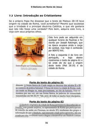 O Batismo em Nome de Jesus



7.3 Livro: Introdução ao Cristianismo

Se o próprio Papa lhe dissesse que o texto de Mateus 28:19 teve
origem na cidade de Roma, você acreditaria? Mesmo que soubesse
que a trindade é a principal doutrina Católica, e que ele gostaria
que isto não fosse uma verdade? Pois bem, adquira este livro, e
veja com seus próprios olhos.

                                    Este livro pode ser adquirido em
                                    qualquer livraria da Paulinas e foi
                                    escrito por Joseph Ratzinger, que
                                    na época ocupava ainda o cargo
                                    de cardeal, mas hoje é conhecido
                                    por BENTO XVI.
                                    A foto a esquerda é do livro em
                                    português,   e    logo    abaixo
                                    mostramos o texto da página 61 e
                                    62 onde ele diz que a origem
                                    deste texto (Mat 28:19) é da
                                    cidade de Roma.




                 Parte do texto da página 61




                 Parte do texto da página 62




                               16
 