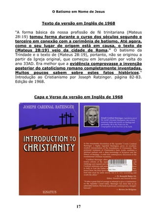 O Batismo em Nome de Jesus


             Texto da versão em Inglês de 1968

"A forma básica da nossa profissão de fé trinitariana (Mateus
28:19) tomou forma durante o curso dos séculos segundo e
terceiro em conexão com a cerimônia de batismo. Até agora,
como o seu lugar de origem está em causa, o texto de
(Mateus 28:19) veio da cidade de Roma." O batismo da
Trindade e o texto de (Mateus 28:19), portanto, não se originou a
partir da Igreja original, que começou em Jerusalém por volta do
ano 33AD. Era melhor que a evidência comprovasse a invenção
posterior do catolicismo romano completamente inventadas.
Muitos poucos sabem sobre estes fatos históricos."
Introdução ao Cristianismo por Joseph Ratzinger. página 82-83.
Edição de 1968.



         Capa e Verso da versão em Inglês de 1968




                               17
 