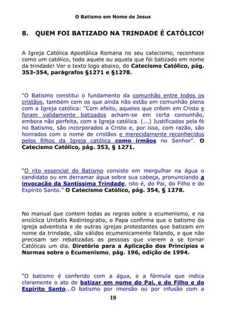 O Batismo em Nome de Jesus


8.   QUEM FOI BATIZADO NA TRINDADE É CATÓLICO!


A Igreja Católica Apostólica Romana no seu catecismo, reconhece
como um católico, todo aquele ou aquela que foi batizado em nome
da trindade! Ver o texto logo abaixo, do Catecismo Católico, pág.
353-354, parágrafos §1271 e §1278.



“O Batismo constitui o fundamento da comunhão entre todos os
cristãos, também com os que ainda não estão em comunhão plena
com a Igreja católica: "Com efeito, aqueles que crêem em Cristo e
foram validamente batizados acham-se em certa comunhão,
embora não perfeita, com a Igreja católica. (...) Justificados pela fé
no Batismo, são incorporados a Cristo e, por isso, com razão, são
honrados com o nome de cristãos e merecidamente reconhecidos
pelos filhos da Igreja católica como irmãos no Senhor". O
Catecismo Católico, pág. 353, § 1271.



“O rito essencial do Batismo consiste em mergulhar na água o
candidato ou em derramar água sobre sua cabeça, pronunciando a
invocação da Santíssima Trindade, isto é, do Pai, do Filho e do
Espírito Santo.” O Catecismo Católico, pág. 354, § 1278.



No manual que contem todas as regras sobre o ecumenismo, e na
encíclica Unitatis Redintegratio, o Papa confirma que o batismo da
igreja adventista e de outras igrejas protestantes que batizam em
nome da trindade, são válidos ecumenicamente falando, e que não
precisam ser rebatizadas as pessoas que vierem a se tornar
Católicas um dia. Diretório para a Aplicação dos Princípios e
Normas sobre o Ecumenismo, pág. 196, edição de 1994.



“O batismo é conferido com a água, e a fórmula que indica
claramente o ato de batizar em nome do Pai, e do Filho e do
Espírito Santo...O batismo por imersão ou por infusão com a
                                 18
 