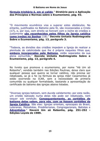 O Batismo em Nome de Jesus

fórmula trinitária é, em si valido.” Diretório para a Aplicação
dos Princípios e Normas sobre o Ecumenismo, pág. 92.



“O movimento ecumênico visa a superar estes obstáculos. No
entanto, justificados no Batismo pela fé, são incorporados a Cristo
(17), e, por isso, com direito se honram com o nome de cristãos e
justamente são reconhecidos pelos filhos da Igreja católica
como irmãos no Senhor (18).” Decreto Unitatis Redintegratio
Sobre o Ecumenismo, pág. 13, parágrafo 3.


“Todavia, as divisões dos cristãos impedem a Igreja de realizar a
plenitude de catolicidade que lhe é própria naqueles filhos que,
embora incorporados pelo Batismo, estão separados da sua
plena comunhão.” Decreto Unitatis Redintegratio Sobre o
Ecumenismo, pág. 13, parágrafo 4.


No livreto que promove o ecumenismo, por nome “Há Um só
Rebanho”, vendido também nas Edições Paulinas, deixa claro que
qualquer pessoa que queira se tornar católico, não precisa ser
rebatizado, se já o foi na fórmula da igreja mãe! Casamentos já
estão ocorrendo na ICAR, sem a necessidade de primeira
comunhão ou qualquer formalidade, bastando a apresentação do
certificado de batismo das igrejas abaixo listadas.


“Diversas igrejas batizam, sem duvida validamente; por esta razão,
um cristão batizado numa delas não pode ser rebatizado, nem
sequer sob condição. Consequentemente, as certidões de
batismo delas valem, para nós, com se fossem certidões da
Igreja Católica. São elas: Igrejas orientais, episcopais do Brasil,
Luteranas, Metodistas, Presbiterianas, Congregacionais, Batistas e
Adventistas.” Haverá Um só Rebanho, pág. 251-252 -
Edições Loyola de 1989.




                                19
 