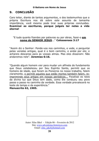 O Batismo em Nome de Jesus

9.     CONCLUSÃO
Caro leitor, diante de tantos argumentos, e dos testemunhos que a
própria Escritura nos dá sobre este assunto de tamanha
importância, você mesmo pode tirar suas próprias conclusões.
Examinai as escrituras, porque julgais ter nelas a vida
eterna!


     "E tudo quanto fizerdes por palavras ou por obras, fazei-o em
           nome do SENHOR JESUS..." Colossenses 3:17


“Assim diz o Senhor: Ponde-vos nos caminhos, e vede, e perguntai
pelas veredas antigas, qual é o bom caminho, e andai por ele; e
achareis descanso para as vossas almas. Mas eles disseram: Não
andaremos nele”. Jeremias 6:16.


"Quando algum homem vier para mudar um alfinete do fundamento
que Deus estabeleceu por Seu Espírito Santo, permiti que os
homens de idade, que foram os Pioneiros no nosso trabalho, falem
claramente, e permiti aqueles que estão mortos também falem, re-
imprimindo seus artigos em nossas periódicos... Focalizai os raios
da divina luz que Deus tem dado, como Ele conduziu seu povo
passo a passo no caminho da verdade. Essa verdade prevalecerá no
teste do tempo e da experiência."
Manuscrito 62, 1905.




               Autor: Silas Jäkel – Edição 06 – Fevereiro de 2012
                      Site: www.adventistas-historicos.com
                         Email: silas_jakel@hotmail.com
                                      20
 