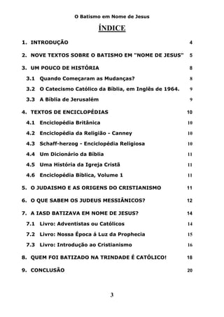 O Batismo em Nome de Jesus

                          ÍNDICE
1. INTRODUÇÃO                                              4

2. NOVE TEXTOS SOBRE O BATISMO EM "NOME DE JESUS"          5

3. UM POUCO DE HISTÓRIA                                    8

 3.1 Quando Começaram as Mudanças?                         8

 3.2 O Catecismo Católico da Bíblia, em Inglês de 1964.    9

 3.3 A Bíblia de Jerusalém                                 9

4. TEXTOS DE ENCICLOPÉDIAS                                10

 4.1 Enciclopédia Britânica                               10

 4.2 Enciclopédia da Religião - Canney                    10

 4.3 Schaff-herzog - Enciclopédia Religiosa               10

 4.4 Um Dicionário da Bíblia                              11

 4.5 Uma História da Igreja Cristã                        11

 4.6 Enciclopédia Bíblica, Volume 1                       11

5. O JUDAISMO E AS ORIGENS DO CRISTIANISMO                11

6. O QUE SABEM OS JUDEUS MESSIÂNICOS?                     12

7. A IASD BATIZAVA EM NOME DE JESUS?                      14

 7.1 Livro: Adventistas ou Católicos                      14

 7.2 Livro: Nossa Época á Luz da Prophecia                15

 7.3 Livro: Introdução ao Cristianismo                    16

8. QUEM FOI BATIZADO NA TRINDADE É CATÓLICO!              18

9. CONCLUSÃO                                              20




                               3
 