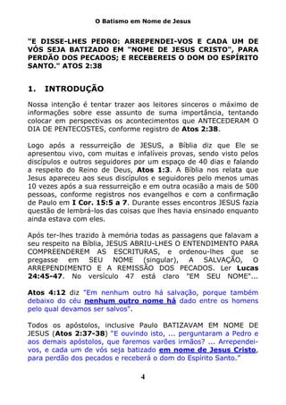 O Batismo em Nome de Jesus


"E DISSE-LHES PEDRO: ARREPENDEI-VOS E CADA UM DE
VÓS SEJA BATIZADO EM "NOME DE JESUS CRISTO", PARA
PERDÃO DOS PECADOS; E RECEBEREIS O DOM DO ESPÍRITO
SANTO." ATOS 2:38


1.   INTRODUÇÃO
Nossa intenção é tentar trazer aos leitores sinceros o máximo de
informações sobre esse assunto de suma importância, tentando
colocar em perspectivas os acontecimentos que ANTECEDERAM O
DIA DE PENTECOSTES, conforme registro de Atos 2:38.

Logo após a ressurreição de JESUS, a Bíblia diz que Ele se
apresentou vivo, com muitas e infalíveis provas, sendo visto pelos
discípulos e outros seguidores por um espaço de 40 dias e falando
a respeito do Reino de Deus, Atos 1:3. A Bíblia nos relata que
Jesus apareceu aos seus discípulos e seguidores pelo menos umas
10 vezes após a sua ressurreição e em outra ocasião a mais de 500
pessoas, conforme registros nos evangelhos e com a confirmação
de Paulo em I Cor. 15:5 a 7. Durante esses encontros JESUS fazia
questão de lembrá-los das coisas que lhes havia ensinado enquanto
ainda estava com eles.

Após ter-lhes trazido à memória todas as passagens que falavam a
seu respeito na Bíblia, JESUS ABRIU-LHES O ENTENDIMENTO PARA
COMPREENDEREM AS ESCRITURAS, e ordenou-lhes que se
pregasse    em    SEU     NOME   (singular), A   SALVAÇÃO,     O
ARREPENDIMENTO E A REMISSÃO DOS PECADOS. Ler Lucas
24:45-47. No versículo 47 está claro "EM SEU NOME"...

Atos 4:12 diz "Em nenhum outro há salvação, porque também
debaixo do céu nenhum outro nome há dado entre os homens
pelo qual devamos ser salvos".

Todos os apóstolos, inclusive Paulo BATIZAVAM EM NOME DE
JESUS (Atos 2:37-38) “E ouvindo isto, ... perguntaram a Pedro e
aos demais apóstolos, que faremos varões irmãos? ... Arrependei-
vos, e cada um de vós seja batizado em nome de Jesus Cristo,
para perdão dos pecados e receberá o dom do Espírito Santo.”

                                4
 