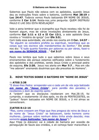 O Batismo em Nome de Jesus

Sabemos que Paulo não estava com os apóstolos, quando Jesus
deu as instruções finais sobre o batismo, conforme Mat 28:19 e
Luc 24:47. Todavia vemos Paulo batizando EM NOME DE JESUS,
conforme I Cor 1:14. Resta-nos uma pergunta: QUEM INSTRUIU
PAULO E LHE DEU ESTA REVELAÇÃO?

Vale a pena lembrar que o evangelho que Paulo recebeu não foi de
homem algum, mas de várias revelações diretamente de Jesus,
conforme Gal 1:11 e 12 e II Cor 12:1, a este apóstolo Deus
revelou o "mistério da igreja" (ver Efe 3:5).
Com toda essa autoridade, ele ainda nos exorta em I Cor. 14:37 –
“Se alguém se considera profeta ou espiritual, reconheça que as
coisas que vos escrevo são mandamentos do Senhor.” Ele ainda
nos diz: "E tudo quanto fizerdes por palavras ou por obras, fazei-o
em nome do SENHOR JESUS..." Col 3:17

Paulo nos lembra que tudo o que sabemos sobre Jesus e seus
ensinamentos são porque estamos edificados sobre o fundamento
dos apóstolos e dos profetas, sendo Jesus Cristo a principal pedra
de esquina, Efe 2:20. Jesus nos alerta em Mar 7:7... Mas em vão
"me adoram" ensinando doutrinas que são preceitos de Homens".


2.   NOVE TEXTOS SOBRE O BATISMO EM "NOME DE JESUS"

1) ATOS 2:38
“E disse-lhes Pedro: arrependei-vos e cada um de vós seja batizado
em nome de "Jesus Cristo", para perdão dos pecados; e
recebereis o dom do espírito santo.”
A "ordem" que os discípulos receberam em Mat.28:19, foi
cumprida, e exatamente 10 dias após, no dia de PENTECOSTES, os
"judeus" foram batizados em NOME DE JESUS, e 3 mil almas se
converteram.

2) ATOS 8:12-16
“Mas, como cressem em Filipe que lhes pregava do reino de Deus e
do nome de "Jesus Cristo" se batizavam, tanto homens como
mulheres...(porque sobre nenhum deles tinha ainda descido; mas
somente eram batizados "em nome de Jesus").”
Aqui Filipe (o diácono) vai à cidade de Samaria por ocasião da
perseguição de Saulo aos cristãos, e ali começa fazer maravilhas e

                                5
 