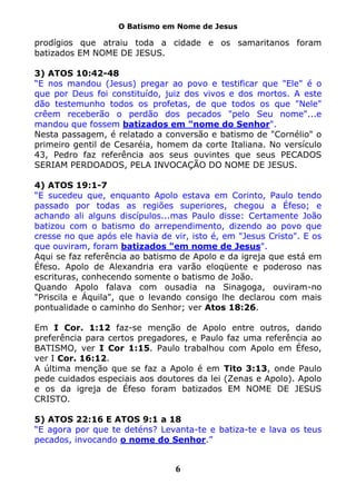 O Batismo em Nome de Jesus

prodígios que atraiu toda a cidade e os samaritanos foram
batizados EM NOME DE JESUS.

3) ATOS 10:42-48
“E nos mandou (Jesus) pregar ao povo e testificar que "Ele" é o
que por Deus foi constituído, juiz dos vivos e dos mortos. A este
dão testemunho todos os profetas, de que todos os que "Nele"
crêem receberão o perdão dos pecados "pelo Seu nome"...e
mandou que fossem batizados em "nome do Senhor".
Nesta passagem, é relatado a conversão e batismo de "Cornélio" o
primeiro gentil de Cesaréia, homem da corte Italiana. No versículo
43, Pedro faz referência aos seus ouvintes que seus PECADOS
SERIAM PERDOADOS, PELA INVOCAÇÃO DO NOME DE JESUS.

4) ATOS 19:1-7
“E sucedeu que, enquanto Apolo estava em Corinto, Paulo tendo
passado por todas as regiões superiores, chegou a Éfeso; e
achando ali alguns discípulos...mas Paulo disse: Certamente João
batizou com o batismo do arrependimento, dizendo ao povo que
cresse no que após ele havia de vir, isto é, em "Jesus Cristo". E os
que ouviram, foram batizados "em nome de Jesus".
Aqui se faz referência ao batismo de Apolo e da igreja que está em
Éfeso. Apolo de Alexandria era varão eloqüente e poderoso nas
escrituras, conhecendo somente o batismo de João.
Quando Apolo falava com ousadia na Sinagoga, ouviram-no
"Priscila e Áquila", que o levando consigo lhe declarou com mais
pontualidade o caminho do Senhor; ver Atos 18:26.

Em I Cor. 1:12 faz-se menção de Apolo entre outros, dando
preferência para certos pregadores, e Paulo faz uma referência ao
BATISMO, ver I Cor 1:15. Paulo trabalhou com Apolo em Éfeso,
ver I Cor. 16:12.
A última menção que se faz a Apolo é em Tito 3:13, onde Paulo
pede cuidados especiais aos doutores da lei (Zenas e Apolo). Apolo
e os da igreja de Éfeso foram batizados EM NOME DE JESUS
CRISTO.

5) ATOS 22:16 E ATOS 9:1 a 18
“E agora por que te deténs? Levanta-te e batiza-te e lava os teus
pecados, invocando o nome do Senhor.”


                                 6
 