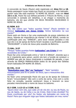 O Batismo em Nome de Jesus

A conversão de Saulo (Paulo) está registrada em Atos 9:1 a 18.
Nesta passagem Lucas relata que Paulo se converteu e foi batizado,
porém nela não está explícito "O NOME DE JESUS", mas em Atos
22:1 a 21, Paulo faz sua defesa perante o Tribuno de Roma, e sua
conversão é contada em detalhes, e ao chegar o momento do
batismo, ele diz que LAVOU OS SEUS PECADOS INVOCANDO O
NOME DE JESUS.

6) ROM. 6:3
“Ou não sabeis que "todos quantos fomos" (Paulo também se
incluiu) batizados em Jesus Cristo, fomos batizados na sua
morte?”
Paulo está em Roma e faz uma explanação da graça redentora de
Jesus, falando da importância de manter a fé de JESUS, crendo na
justificação pelo seu "SANGUE", para lavar nossos pecados e cita
que ele e os da igreja de Roma foram lavados e purificados quando
"INVOCARAM" o nome de Jesus pela ocasião do Batismo.

7) GAL. 3:27
“Porque "todos quantos fostes batizados" em Cristo já vos
revestistes de Cristo.”
Paulo faz uma comparação entre a "LEI E A GRAÇA", dizendo que a
lei é impotente para salvar, porém ela tem a função de conduzir o
HOMEM aos pés de Jesus mostrando a sujidade do pecado, e que
através da GRAÇA MARAVILHOSA todos os da igreja dos Gálatas
foram batizados EM NOME DE JESUS.

8) COL. 2:12
“Sepultados com "Ele" no "batismo", "Nele" também
ressuscitastes pela fé no poder de Deus, que o ressuscitou dos
mortos.”
Ao fazer uma comparação Paulo diz que os da igreja de Colossos
foram "circuncidados" não com o corte da carne, mas com o corte
feito no coração, quando aceitaram Jesus e lavaram os seus
pecados mencionando o nome de Jesus no batismo.

9) I COR. 1:12-13 e I COR. 6:11
“Quero dizer com isto, que cada um de vós diz: eu sou de Paulo, eu
sou de Apolo, eu de Cefas e eu de Cristo. Está Cristo dividido? Foi
Paulo crucificado por vós? Ou fostes vós batizados em nome de
Paulo? Para que ninguém diga que fostes batizados em meu nome”

                                7
 
