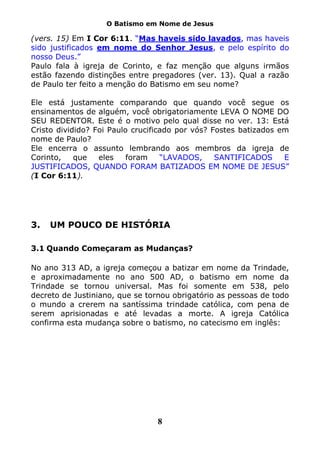 O Batismo em Nome de Jesus

(vers. 15) Em I Cor 6:11. “Mas haveis sido lavados, mas haveis
sido justificados em nome do Senhor Jesus, e pelo espírito do
nosso Deus.”
Paulo fala à igreja de Corinto, e faz menção que alguns irmãos
estão fazendo distinções entre pregadores (ver. 13). Qual a razão
de Paulo ter feito a menção do Batismo em seu nome?

Ele está justamente comparando que quando você segue os
ensinamentos de alguém, você obrigatoriamente LEVA O NOME DO
SEU REDENTOR. Este é o motivo pelo qual disse no ver. 13: Está
Cristo dividido? Foi Paulo crucificado por vós? Fostes batizados em
nome de Paulo?
Ele encerra o assunto lembrando aos membros da igreja de
Corinto,    que   eles    foram    “LAVADOS,     SANTIFICADOS     E
JUSTIFICADOS, QUANDO FORAM BATIZADOS EM NOME DE JESUS”
(I Cor 6:11).




3.   UM POUCO DE HISTÓRIA

3.1 Quando Começaram as Mudanças?

No ano 313 AD, a igreja começou a batizar em nome da Trindade,
e aproximadamente no ano 500 AD, o batismo em nome da
Trindade se tornou universal. Mas foi somente em 538, pelo
decreto de Justiniano, que se tornou obrigatório as pessoas de todo
o mundo a crerem na santíssima trindade católica, com pena de
serem aprisionadas e até levadas a morte. A igreja Católica
confirma esta mudança sobre o batismo, no catecismo em inglês:




                                8
 