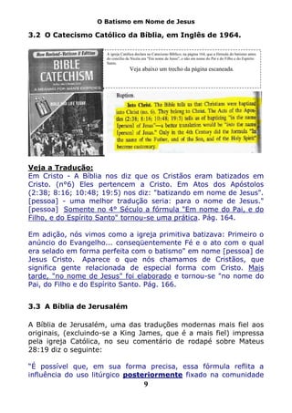 O Batismo em Nome de Jesus

3.2 O Catecismo Católico da Bíblia, em Inglês de 1964.

                      A igreja Católica declara no Catecismo Bíblico, na página 164, que a fórmula do batismo antes
                      do concílio de Nicéia era "Em nome de Jesus", e não em nome do Pai e do Filho e do Espírito
                      Santo.
                                    Veja abaixo um trecho da página escaneada.




Veja a Tradução:
Em Cristo - A Bíblia nos diz que os Cristãos eram batizados em
Cristo. (n°6) Eles pertencem a Cristo. Em Atos dos Apóstolos
(2:38; 8:16; 10:48; 19:5) nos diz: "batizando em nome de Jesus".
[pessoa] - uma melhor tradução seria: para o nome de Jesus."
[pessoa] Somente no 4° Século a fórmula "Em nome do Pai, e do
Filho, e do Espírito Santo" tornou-se uma prática. Pág. 164.

Em adição, nós vimos como a igreja primitiva batizava: Primeiro o
anúncio do Evangelho... conseqüentemente Fé e o ato com o qual
era selado em forma perfeita com o batismo" em nome [pessoa] de
Jesus Cristo. Aparece o que nós chamamos de Cristãos, que
significa gente relacionada de especial forma com Cristo. Mais
tarde, "no nome de Jesus" foi elaborado e tornou-se "no nome do
Pai, do Filho e do Espírito Santo. Pág. 166.


3.3 A Bíblia de Jerusalém

A Bíblia de Jerusalém, uma das traduções modernas mais fiel aos
originais, (excluindo-se a King James, que é a mais fiel) impressa
pela igreja Católica, no seu comentário de rodapé sobre Mateus
28:19 diz o seguinte:

“É possível que, em sua forma precisa, essa fórmula reflita a
influência do uso litúrgico posteriormente fixado na comunidade
                                             9
 