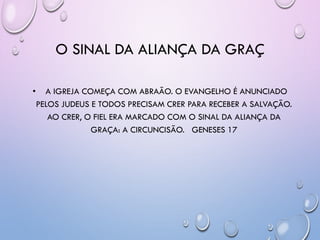 O SINAL DA ALIANÇA DA GRAÇ
• A IGREJA COMEÇA COM ABRAÃO. O EVANGELHO É ANUNCIADO
PELOS JUDEUS E TODOS PRECISAM CRER PARA RECEBER A SALVAÇÃO.
AO CRER, O FIEL ERA MARCADO COM O SINAL DA ALIANÇA DA
GRAÇA: A CIRCUNCISÃO. GENESES 17
 