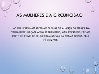 AS MULHERES E A CIRCUNCISÃO
• AS MULHERES NÃO RECEBIAM O SINAL DA ALIANÇA DA GRAÇA NA
VELHA DISPENSAÇÃO. ASSIM O QUIS DEUS, MAS, CONTUDO, FAZIAM
PARTE DO POVO DE DEUS E ERAM SALVAS DA MESMA FORMA, PELA
FÉ DOS PAIS.
 