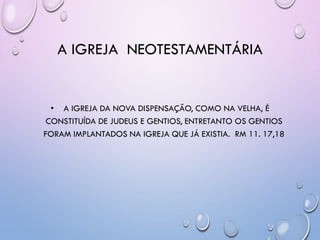 A IGREJA NEOTESTAMENTÁRIA
• A IGREJA DA NOVA DISPENSAÇÃO, COMO NA VELHA, É
CONSTITUÍDA DE JUDEUS E GENTIOS, ENTRETANTO OS GENTIOS
FORAM IMPLANTADOS NA IGREJA QUE JÁ EXISTIA. RM 11. 17,18
 