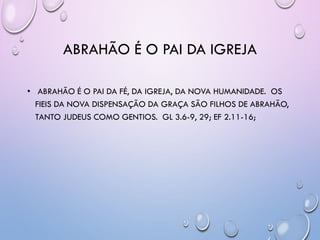 ABRAHÃO É O PAI DA IGREJA
• ABRAHÃO É O PAI DA FÉ, DA IGREJA, DA NOVA HUMANIDADE. OS
FIEIS DA NOVA DISPENSAÇÃO DA GRAÇA SÃO FILHOS DE ABRAHÃO,
TANTO JUDEUS COMO GENTIOS. GL 3.6-9, 29; EF 2.11-16;
 