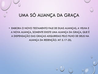 UMA SÓ ALIANÇA DA GRAÇA
• EMBORA O NOVO TESTAMENTO FALE DE DUAS ALIANÇAS, A VELHA E
A NOVA ALIANÇA, SOMENTE EXISTE UMA ALIANÇA DA GRAÇA, QUE É
A DISPENSAÇÃO DAS GRAÇAS ADQUIRIDAS PELO FILHO DE DEUS NA
ALIANÇA DA REDENÇÃO. MT 5.17-20;
 